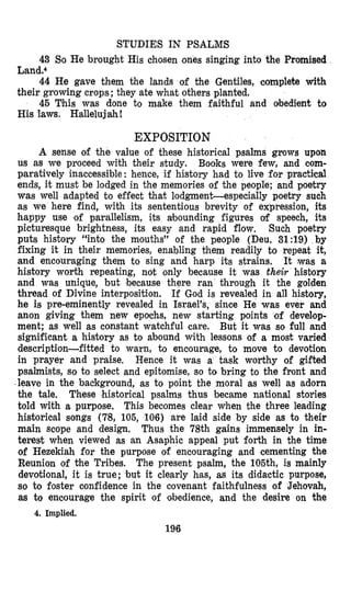 STUDIES IN PSALMS
43 S,o He brought His chosen ones singing into the Promised
44 He gave them the lands of the Gentiles, oomplete with
45 This was done to make them faithful and obedient to
Land.4
their growing crops; they ate what others planted.
His laws. Hallelujah!
EXPOSITION
A sense of the value of these historical psalms grows upon
us as we proceed with their study. Books were few, and com-
paratively inaccessible: hence, if history had to live for practical
ends, it must be lodged in the memories of the people; and poetry
was well adapted to effect that lodgment-especially poetry such
as we here find, with its sententious brevity of expression, its
happy use of parallelism, its abounding figures of speech, its
picturesque brightness, its easy and rapid flow. Such poetry
puts history “into the mouths” of the people (Deu. 31:19) by
fixing it in their memories, enabling them readily to repeat it,
and encouraging them to sing and harp its strains. It was a
history wurth repeating, not only because it was their history
and was unique, but because there ran through it the golden
thread of Divine interposition. If God is revealed in all history,
he is pre-eminently revealed in Israel’s, since He was ever and
anon giving them new epochs, new starting points of develop-
ment; as well as constant watchful care. But it was so full and
significant a history as to abound with lessons of a most varied
description-fitted to warn, to encourage, to move to devotion
in prayer and praise. Hence it was a task worthy of gifted
psalmists, so to select and epitomise, so to bring to the front and
leave in the background, as to point the moral as well as adorn
the tale, These historical psalms thus became national stories
told with a purpose, This becomes clear when the three leading
historioal songs (78, 105, 106) are laid side by side as to their
main scope and design, Thus the 78th gains immensely in in-
terest when viewed as an Asaphic appeal put forth in the time
of Hezekiah for the purpose of encouraging and cementing the
Reunion of the Tribes, The present psalm, the 105th, is mainly
devotional, it is true; but it clearly h’as, as its didactic purpose,
so to foster confidence in the covenant faithfulness of Jehovah,
m to encourage the spirit of obedience, and the desire on the
196
4. Implied.
 