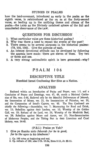 STUDIES IN PSALMS
how the land-covenant, introduced as early 'in the psalm a+s the
eighth verse, is reintroduced as far on as at the forty-second
verse, so leading up to the unifying theme and climax of the
psalm-the LAND as the Divinely ordained sphere of the full and
unmolested observance of the LAW.
QUESTIONS FOR DISCUSSION
1. What particular value are these historical psalms?
2. Why was there a need to repeat the events of the past?
3. There seems to be several purposes in the historical psalms:
(78, 105, 106). Give the pinpose of each.
4. An intense devotional attitude can be developed by following
the appeals here made: there are eleven of them. Try two
or three and see.
5. A very strong nationalistic spirit is here generated-why?
P S A L M 1 0 6
DESCRIPTIVE TITLE
Humbled Israel Confessing Her Eins as a Nation.
ANALYSIS
Enclosed within an Introduction of Praise and Prayer, vers. 1-5, and a
Conclusion of Prayer and Doxology, vers. 47, 48, stands a National Confes-
sion of Sin, vers. 6-46, Relieved only by the Mserciful Deliverances of Jehovah,
the Intercession of Moses, ver. 23, the Interposition of Phinehas, ver. 30,
and the Compassion of Israel's Captors, ver. 46. The Sins Confessed are
chiefly the following:-Increddity, ver. 7; Murmuring for Food and Drink,
vel. 13; Rebellion against their Leaders, ver. 16; Worship of the Golden
Calf, ver. 19; Refusal of the Land, ver. 24; Worship of the Moabitish Baal,
ver, 28; Rebellion against Moses and Aaron, ver. 32; Non-Extermination
of Idolatrous Peoples, and the Taking Part in their Licentious and Cruel
Idolatry, vers. 34-40.
(P.R.I.) Praise ye Yah!'
1 Give ye thanks unto Jeh,ovah for he is good,
for to the ages is his kindness.2
1. Cp. 106 notes at beginning and end,
2. Cp. refrain of 136; also I Ch.16:34,Ezra 3:11, Jr.33:ll.
198
 