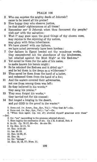 2
3
4
6
6
7
8
9
10
11
12
13
14
PSALM 106
Who can express the mighty deeds of Jehovah?
cause to be heard all his praise?
How happy they who observe justice,
he that doetha righteousness at all times !
Remember me4 0 Jehovah when thou favourest thy people,5
visit me6with thy salvation:
That IGmay gaze upon the good things of thy chosen ones,
may rejoice in the rejoicing of thy nation,
may glory with thine inheritance.
We have sinned?with our fathers,
we have acted perversely have been lawless :
Our fathers in Egypt heeded not thy wondrous works,
they remembered not the abundance of thy kindnesses,
but rebelled against the Most Highs at the Red-~ea.~
Yet saved he them for the sake of his name,
to make known his heroic might :
So he rebuked the Red-sea and it dried up,l0
and he led them in the deeps as a ~ i l d e r n e s s . ~ ~
Thus saved he them from the hand of a hater,
and redeemed them from the hand of a foe;
And the waters covered their adversaries,
not one from among them was left :
Sothey believed in his words,12
they sang his ~1“aise.l~
They soon forgat his works,14
they tarried not for his counsel:
But longed B longing in the desert,
and put GOD to the proof in the waste;15
3. Some cod. (w. Aram., Sep., Syr., Vul.) : “they that do”-Gn.
4. Some cod. (w. Sep., Syr., Vul.) : “us”-Gn.
6. “When thou again (cp. ver. 47) showest thyself gracioua unto them”
6. Or:(‘we” (according to the pronoun adopted above).
7. Here begins the confession of sin. Cp. I K. 8:46-63,Neh. 9
8. So Gt. Cp. 78:17,66-Gn. So also Br.
9. Cp. Exo. 14:11, 12.
11. Isa. 63:13.
12. Exo. 14:30, 31.
13. Exo. 15.
14, Or: “doings.”
16. Exo. 16,16,17;Num.11.
-Del.
10. EXO.14~21-29.
199
 