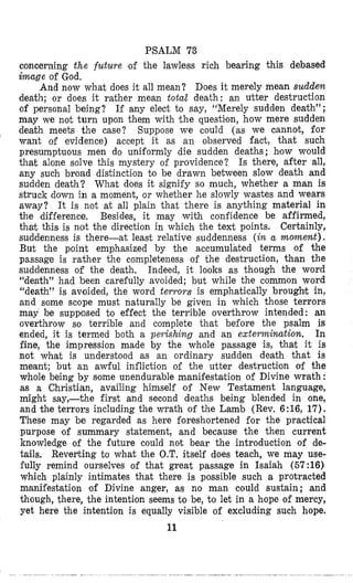PSALM 73
concerning the future ‘of the lawless rich bearing this debased
image of God,
And now what does it all mean? Does it merely mean sudden
death; or does it rather mean totar death: an utter destruction
of personal being? If any elect to say, “Merely sudden death”;
may we not turn upon them with Itlie questifon,how mere sudden
death meets the case? Suppose we could (as we cannot, for
want of evidence) accept it as an observed fact, that such
presumptuous men do uniformly die sudden deaths ; hiow would
that alone solve this mystery of providence? Is there, after all,
any such broad distinction to be drawn between slow death and
sudden death? What does it signify so much, whether a man is
struck down in a moment, or whether he slowly wastes and wears
away? It is not at all plain that there is anything material in
the difference. Besides, it may with confidence be affirmed,
that this is not the direction in which the text points. Certainly,
suddenness is there-at least relative suddenness (in a moment).
But the point emphasized by the accumulated terms of the
passage is rather the completeness of the destruction, than the
suddenness of the death, Indeed, it looks as though the word
“death” had been carefully avoided; but while the common word
“death” is avoided, the word terrors is emphatically broughlt in,
and some scope must naturally be given in which those terrors
may be supposed to effect the terrible overthrow intended: an
overthrow so terrible and complete that before the psalm is
ended, it is termed both a peyishing and an extermination. In
fine, the impression made by the whole passage is, that it is
not what is understood as an ordinary sudden death that is
meant; but an awful infliction of the utter destructilon of the
whole being by some unendurable manifestation of Divine wrath :
as a Christian, availing himself of New Testament language,
might say,-the first and second deaths being blended in one,
and the terrors including the wrath of the Lamb (Rev, 6:16, 17).
These may be regarded as here foreshortened for the practical
purpose #of summary statement, and because the then current
knowledge of the future could not bear the introduction of de-
tails. Reverting to what the O.T. itself does teach, we may use-
fully remind ourselves of that great passage in Isaiah (57:16)
which plainly intimates that there is possible such a protracted
manifestation of Divine anger, as no man could sustain; and
though, there, the intention seems to be, to let in a hope of mercy,
yet here the intention is equally visible of excluding such hope.
11
 