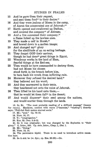 15
16
17
18
19
20
21
22
23
24
25
26
27
for
STUDIES IN PSALMS
And he gave them their request,
and sent them foodlato their desires1‘
And they were jealous of Moses in the camp,
of Aaron the consecrated one of Jehovah:18
Earth opened and swallowed up Dathan,
and covered the company1gof Abiram;
And a fire consumed their company,lg
a flame licked up the lawless ones.
They made a calf in Horeb,20
and bowed down to a molten image;
And changed myz1glory ’
!forthe similitude of an ox eating herbage.
They forgat GOD their saviour,
though he had donezzgreat things in Egypt,
Wondrous works in the land of Ham,
fearful things at the Red-sea.
Then would he have commanded to destroy them,
had not Moses his chosen
stood forth in the breach before him,
to turn back his wrath from inflicting ruin.
Moreover they refused the desired
they believed not his word;
And they murmured in their tents,
they hearkened not unto the voice of Jehovah.
Then lifted he his hand unto them,-
that he would let them fallz4in the desert;
And would dispersez5their seed among the nations,
and would scatter them through the lands.
16. So Br. “The most probable reading of a difficult passage” [mazon
raxon]. Maclaren, content with razon [“leanness,” “wasting”] smartly
17. M1. : “soul.” Cp. 78 :18.
18. Num. 16,17.
19. U. : “congregation.”
20. Exo. 32 ; Deu. 9 :8-12.
21. So it was originally; but was changed by the Sopherim to “their
glory.” G. Intro., 360. Cp. ante, Intro., Chap. I., Obs. 1.
22. Ml.: “Doing.”
23. Num. 13, 14.
24. The permissive hiphil.
26. So it shd. be (w. Syr.; cp. Eze. 20:23)-Gn.
says: “Full-fed flesh makes starved souls.”
There is no need to introduce active causa-
tion here.
200
 
