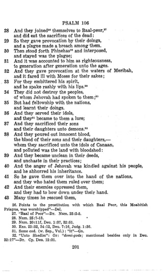 PSALM 106
And they joinedZDthemselves to Baal-peor,2T
and did eat the sacrifices of the dead :
So they gave provocation by their doings,
and a plague made a breach among them.
Then stood forth Phinehas28and interposed,
and stayed was the plague;
And it was accounted to him as righteousness,
to generation after generation unto the ages.
And they gave provocation at the waters of Meribah,
and it fared ill with Moses for their sakes;
For they embittered his spirit,
and he spake rashly with his lips.2e
They did not destroy the peoples,
of whom Jehovah had spoken to them;9o
But had fellowship with the nations,
and learnt their doings.
And they served their idols,
and theya1became to them a lure;
An,d they sacrificed their sons
and their daughters unto
And they poured out innocent blood,
the blood of their sons and their daughters,-
whom they sacrificed unto the idols of ‘Canaan,
and polluted was the land with bloodshed:
And they became unclean in their deeds,
and unchaste in their practices;
And the anger of Jehovah was kindled against his people,
and he abhorred his inheritance.
So he gave them over into the hand of the nations,
and they whmo hated them ruled over them;
And their enemies oppressed them,
and they had to bow down under their hand.
Many times he rescued them,
28
29
30
31
32
33
34
36
36
37
38
39
40
41
42
43
26. Points to the prostitution with which Baal Peor, this Moabitish
Priapus, was worshipped”-Del.
27, “Baal o€ Peor”-Dr. Num.25:2-6,
28, Num. 26:7-13.
29. Num. 20:llf, Deu. 1:37, 32:61.
30. Exo. 23:32, 34:12, Deu. 7:16, Judg. 1:36.
31. Some cod. (w. Sep., Vul.) : [W-Gn.
32. “Unto Shedim”: Or: “demi-gods; mentioned besides only in Deu.
32:17JJ-Dr. Cp. Deu. 12:31.
201
 
