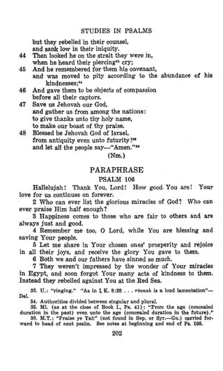 44
45
46
47
48
STUDIES IN PSALMS
but they rebelled ’in their counsel,
and sa& low in their iniquity.
Then looked he on the strait they were in,
when he heard their piercings3cry;
And he rememlbered€or them his covenant,
and was moved to pity according to the abundance of his
And gave them to be objects of compassion
before all their captors.
Save us Jehovah our God,
and gather us from among the nations:
to give thanks unto thy holy name,
to make our boast of thy praise.
Blessed be Jehovah God of Israel,
from antiquity even unto futurity!Ss
and let all the people ~ay-“Amen.”~~
kindnesse~;~~
Wm.)
PARAPHRASE
PSALM 106
Hallelujah! Thank You, Lord! How good.You are! Your
2 Who can ever list the gl’oriousmiracles of God? Who can
3 Happiness comes to those who are fair to others and are
4 Remember me too, 0 Lord, while You are blessing and
5 Let me share in Your chosen ones’ prosperity and rejoice
6 Both we and our fathers have sinned so much.
7 They weren’t impressed by the wonder of Your miracles
in Egypt, and soon forgot Ysour many acts of kindness to them.
Instead they rebelled against You at the Red Sea.
love for us continues on forever.
ever praise Him half enough?
always just and good.
saving Your people.
in all their joys, and receive the glory You gave to them.
33. U.: “ringing.” “As in I, K,8:28 . . .rinnah is a loud lamentation”-
Del.
34. Authorities dividedbetween singular and plural.
36. M1. (as at the close of Book I., Ps. 41): “From the age (concealed
duration in the past) even unto the age (concealed duration in the future).”
36. M.T.: “Praise ye Yah” (not found in Sep. or Syr.-Gn.) carried for-
ward to head of next psalm. See notes at beginning and end of Pa. 106.
202
 