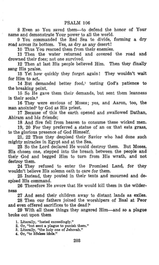 PSAL’M 106
8 Even so You saved them-to defend the honor of Your
name and demonstrate Yfourpower to all the world.
9 You commanded the Red Sea to divide, forming a dry
road acboss its bottom. Yes, as dry as any desert!
10 Thus You rescued them from their enemies.
11 Then the water returned and covered the road and
drowned their foes; not one survived.
12 Then at last His people believed Him. Then they ifinally
sang His praise.
13 Yet how quickly they forgot again! They wouldn’t wait
for Him to act,
14 But demaaded better food,l testing God’s patience to
the breaking point.
16 So He gave them their demands, but sent them leanness
in their SOU IS.^
16 They were envious of Moses; yes, and Aaron, too, the
man anointeds by God as His priest.
17 Because of this the earth opened and swal1,owed Dathan,
Abiram and his friends;
18 And fire fell from heaven to consume these wicked men.
19, 20 For they preferred a statue of an ox that eats grass,
to the glorious presence of Cod Himself.
21, 22 Thus they despised their Savior who had done such
mighty miracles in Egypt and at the Sea,
23 So the Lord declared He would destroy them. But Moses,
His chosen one, stepped into the breach between the people and
their God and begged Him to turn from His wrath, and not
destroy them.
24 They refused to enter the Promised Land, for they
wouldn’t believe His solemn oath to care $or them.
25 Instead, they pouted in their tents and mourned and de-
spised His command.
26 Therefore He swore that He would kill them in the wilder-
ness
27 And send their children away to distant lands as exiles.
28 Then our fathers joined the worshipers of Baal at Peor
and even offered sacrifices to the dead!4
29 With la11 these things they angered Him-and so a plague
broke out upon them
1. Literally, “lusted exceedingly.”
2. Or,“but sent a plague to punish them.”
3. Literally, ‘‘the holy one of Jehovah.”
4. Or, “to lifeless idols.”
203
 