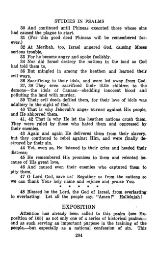 STUDIES IN PSALMS
30 And continued until Phineas executed those whose sins
had caused the plague to start.
31 (For this good deed Phineas will be remembered for-
ever.)
32 At Meribah, too, Israel angered God, causing Moses
serious trouble,
33 For he became angry and spoke foolishly.
34 Nor did Israel destroy the nations in the Isand as God
had told them to,
35 But mingled in among the heathen and learned their
evil ways,
36 Sacrificing to their idols, and were led away from God.
37, 38 They even sacrificed their little children to the
demons-the idols of Canaan-shedding innocent blood and
polluking the land with murder.
39 Their evil deeds defiled them, for their love of idols was
adultery in the sight of God.
40 That is why Jehovah’s anger burned against His people,
and He abhorred them.
41,42 That is why He let the heathen nations crush them.
They were ruled by those who hmated them and oppressed by
their enemies.
43 Again and again He delivered them from their slavery,
but they continued to rebel against Him, and were finally de-
stroyed by their sin.
44 Yet, even so, He listened to their cries and heeded their
distress;
46 He remembered His promises to them and relented be-
cause of His great love,
46 And caused even their enemies who captured them to
pity them,
47 0 Lord God, save us! Regather us from the nations so
we can thank Your holy name and rejoice and praise You.
to everlasting. Let all the people say, “Amen!” Hallelujah!
* * * * *
48 Blessed be the Lord, the God of Israel, from everlasting
EXPOSITION
Attention has already been called to this psalm (see Ex-
position of 106) as not only one of a series of historical psalms-
and as such serving an important purpose in the training of the
people,-but especially as a national confession of sin. This
204
 