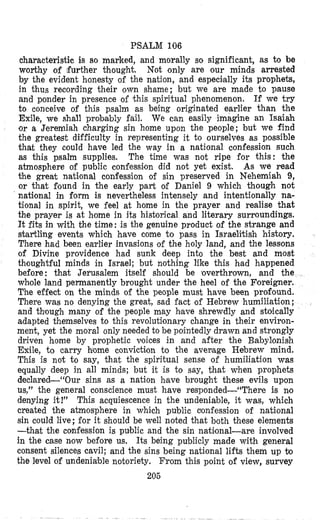 PSALM 106
characteristic is so marked, and morally so significant, as to be
worthy of further thought. Not only are our minds arrested
by the evident honesty of the nation, and especially its prophets,
in thus recording their own shame; but we are made to pause
and ponder in presence of this spiritual phenomenon. If we try
to conceive of this psalm as being originated earlier than the
Exile, we shall probably fail. We can easily imagine an Isaiah
or a Jeremiah charging sin home upon the people; but we find
the greatest difficulty in representing it to ourselves as possible
that they could have led the way in a national confession such
as this psalm supplies. The time was not ripe for this: the
atmosphere of public confessiton did not yet exist. As we read
the great national confession of sin preserved in Nehemiah 9,
or that Sound in the early part of Daniel 9 which though not
national in form is nevertheless intensely and intentionally na-
tional in spirit, we feel at home in the prayer and realise that
the prayer is at home in its historical and literary surroundings.
It fits in with the time: is the genuine product of the strange and
startling events which have come to pass in Israelitish history.
There had been eatrlier invasions of the holy land, and the lessons
of Divine providence had sunk deep into the best and most
thoughtful minds in Israel; but nothing like this had happened
before: that Jerusalem itself should be uzverthrown, and the
whole land permanently brought under the heel of the Foreigner.
The effect on the minds of the people must have been profound.
There was no denying the great, sad fact of Hebrew humiliation;
and thlough many of the people may have shrewdly and stoically
adapted themselves to this revoluti~onarychange in their environ-
ment, yet the moral only needed to be pointedly drawn and strongly
driven home by prophetic voices in and after the Babylonish
Exile, to carry home conviction to the average Hebrew mind.
This is not to say, that the spiritual sense of humiliation was
equally deep in all minds; but it is to say, that when prophets
declared--“Our sins as a nation have brought these evils upon
us,” the general conscience must have responded-(‘There is no
denying it!” This acquiescence in the undeniable, it was, which
created the atmosphere in which public cronfession of national
sin could live; for it should be well noted that both these elements
-that the confession is public and the sin natilonal-are involved
in the case now before us. Its being publicly made with general
consent silences cavil; and the sins being national lifts them up to
the level of undeniable notoriety. From this point of view, survey
205
 