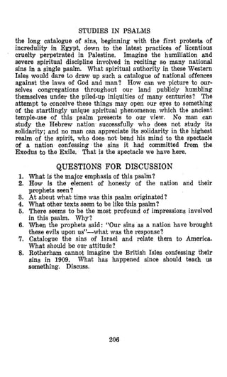 STUDIES IN PSIALMS
the long catal’ogue of sins, beginning with the first protests of
incredulity in Egypt, down to the latest practices of licentious
cruelty perpetrated in Palestine. hagine the humiliation and
severe spiritual discipline involved in reciting so many national
sins in a single psalm. What spiritual authority in these Western
Isles would dare to draw up such a catalogue of national offences
against the laws of God and man? How can we picture to our-
selves oongregations throughout our land publicly humbling
themselves under the piled-up iniquities of many centuries? The
attempt to clonceive these things may open our eyes to something
of the startlingly unique spiritual phenomenon which the ancient
temple-use of this psalm presents to our view. No man can
study the Hebrew nation successfully who does not study its
solidarity; and no man can appreciate its sldidarity in the highest
realm ‘of the spirit, who does not bend his mind to the spectacle
of a nation Confessing the sins it had committed from the
Exodus to the Exile, That is the spectacle we have here.
1.
2.
3.
4.
5.
6.
7.
8.
QUESTIONS FOR DISCUSSION
What is the major emphasis of this psalm?
How is the element of honesty of the nation and their
prophets seen?
At about what time was this psalm originated?
What other texts seem to be like this psalm?
There seems to be the most profound of impressions involved
in this psalm. Why?
When the prophets said: “Our sins as a nation h,avebrought
these evils upon us”-what was the response?
Catalogue the sins of Israel and relate them to America.
What should be our attitude?
Rotherham cannot imagine the British Isles confessing their
sins in 1909. What has happened since should teach us
something. Discuss.
206
 