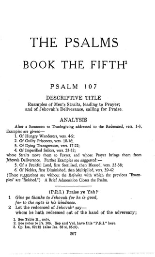 THE PSALMS
BOOK THE FIFTH1
P S A L M 107
DESCRIPTIVE TITLE
Examples of Men’s Straits, leading to Prayer;
and of Jehovah’s Deliverance, calling for Praise.
ANALYSIS
After a Summons to Thanksgiving addressed to the Redeemed, vers. 1-3,
1. Of Hungry Wanderers, vers. 4-9;
2. Of Guilty Prisoners, vers. 10-16;
3. Of Dying Transgressors,vers. 17-22;
4. Of Imperilled Sailors, vers. 23-32;
Examples are given:-
whose Straits move them to Prayer, and whose Prayer brings them from
Jehovah Deliverance. Further Examples are suggested:-
5. Of a Fruitful Land, first SteriIised, then Blessed, vers. 33-38;
6.’Of Nobles, first Diminished, then Multiplied, vers. 39-42
(These suggestions are without the Refrailzs with which the previous “Exam-
ples” are “finished.”) A Brief Admonition Closes the Psalm,
(P.R.1.) Praise ye Yah!2
1 Give ye thunks to Jehovah for he is good,
for to the ages is his kindness.
2 Let the redeemed of Jehovahs say-
whom he hath redeemed out of the hand of the adversary;
1, See Table II., ante.
2. Seenotes to Ps.106. Sep and Vul. have this “P.R.1,” here.
3. Cp. Isa. 62:12 (also Isa. 63:4, 36:9).
207
 