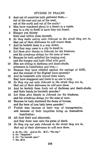 STUDIES IN PSALMS
3
4
6
6
7
8
9
10
11
12
13
14
16
16
17
18
19
And out of countries hath gathered them,-
out of the east and out of the west,
‘outofthe north and out of the south.‘
Men have wandered about in a desert in a waste,
way to a city to dwell in have they not found :
Hungry yea thirsty
their soul within them fainteth.
So they make outcry unto Jehovah i~ the strait they are in,
&hatout of their distresses he will rescue them.
And he leadeth them in a way direct,
that they may come to a city to dwell in.
Let them give thanks to Jehovahf0.r his khdness,
and his wondrous doings for the sons of men:
Because he hath satisfied the longing soul,
and the hungry soul hath filled with good.
Men are sitting in darkness and death-shade,
prisoners in humiliatilon and iron,-
Because they have &belled against the sayings of GOD,
and the counsel of the Highest have ~purned,~
And he humbleth with travail their heart,
they have staggered and there is no one to help.
So they cry out unto Jehovah in the strait they are in,
that out of their distresses he will save them.
And he leadeth them forth out of darkness and death-shade,
and their bands he bursteth asunder.s
Let t h m give thanks to Jehovah for his kindness,
and his wondrous doings for the sons of men:
Because he hath shattered the doors of bronze,
and the bars of iron hath hewn asunder.’
Foolish men because of their way of transgression,
and because of their iniquities bring on themselves
All food their soul abhorreth,
and they draw near unto the gates of death.
So they m y out unto Jehovah in the strait they are in,
that out of their distresses he will save them.
humiliation :
4. So Gt.-Gn. And so Dr. M.T.:“the sea.”
6. Or: “despised.”
6. Or: “he teareth open.”
7. Isa. 46:2.
208
 