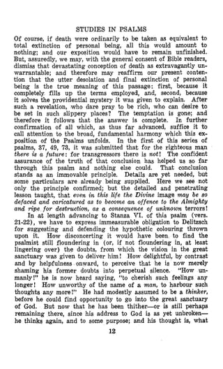 STUDIES IN PSALMIS
Of course, if death were ordinarily to be taken as equivalent to
total extinction of personal being, all this would amount to
nothing; and our exposition would have to remain unfinished.
But, assuredly, we may, with the general consent of Bible readers,
dismiss that devastating conception of death as extravagantly un-
warrantable; and therefore may reaffirm our present conten-
tion that the utter desolation and final extinction of personal
being is the true meaning of this passage: first, because it
completely fills up the terms employed, and, second, because
it solves the providential mystery it was given to explain. After
such a revelation, who dare pray to be rich, who can desire to
be set in such slippery places? The temptation is gone; and
therefore it follows that the answer is complete. In further
confirmation of all which, as thus far advanced, suffice it t o
call attention to the broad, fundamental harmony which this ex-
position of the Psalms unfolds. In the first of this series of
psalms, 37, 49, 73, it was sribmitted that for the righteous man
there is a ficture: for transgressors there is not! The confident
assurance of the truth of that conclusion has helped us so far
through this psalm and nothing else could. That conclusion
stands as an immovable principle, Details are yet needed, but
some particulars are already being supplied. Here we see not
only the principle confirmed; but the detailed and penetrating
lesson taught, that even in this life the Divine image may be so
defaced and caricatured as to become an offence to the Almighty
and ripe for destruction, as a consequence of unknown terrors!
In ,at length advancing to Stanza VI. of this psalm (vers.
21-22), we have to express immeasurable obligation to Delitzsch
for suggesting and defending the hypothetic oolouring thrown
upon it. How disconcerting it would have been to find the
psalmist still floundering in (or, if not flloundering in, at least
lingering over) the doubts, from which the vision in the greak
sanctuary was given to deliver him! How delightful, by contrast
and by helpfulness onward, to perceive that he is now merely
shaming his former doubts into perpetual silence. “How un-
manly!’’ he is now heard saying, “to cherish such feelings any
longer! How unworthy of the name of a man, to harbour such
thoughts any more!” He had modestly assumed to be a thinker,
before he could find opportunity to go into the great sanctuary
of God. But now that he has been thither-or is still perhaps
remaining there, since his address to God is as yet unbroken-
he thinks again, and to some purpose; and his thought is, what
12
 