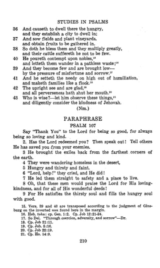 STUDIES IN PSALMS
And causeth to dwell there the hungry,
Nand they establish a city to dwell in;
And sow fields and plant vineyards,
and obtain fruits to be gathered in.
So doth he bless them and they multiply greatly,
and their cattle suffereth he not to be few.
He poureth contempt upon nobles,le
and letteth them wander in a pathless waste ;16
And they become few and are brought low-
by the pressure of misfortune and sorrow.1T
And he setteth the needy on high out of humiliation,
and maketh families like a flook.18
The upright see and are glad,l0
and all perverseness hath shut her mouth.2o
Who is wise?-let him observe these things,21
and diligently consider the kindness of Jehovah.
(Nm.)
36
37
38
40
39
41
42
43
PARAPHRASE
P’SALM 107
Say “Th,ank You” to the Lord for being so good, for always
being so loving and kind.
2. Has the Lord redeemed you? Then speak out ! Tell others
He has saved you ,fromyour enemies.
3 He brought the exiles back from the farthest corners of
the earth.
4 They were wandering homeless in the desert,
5 Hungry and thirsty and faint.
6 “Lord, help!” they cried, and He did!
7 He led them straight to safety and a place to live.
8 ‘Oh, that these men would praise the Lord for His loving-
9 For He satisfies the thirsty soul and fills the hungry soul
15. Vers. 39 and 40 are transposed according to the judgment of Gins-
16. Heb. tohu: cp. Gen. 1:2. Cp. Job 12:21-24.
17. So Del. “Through coercion, adversity, and sorrow”-Dr.
18. Cp. Job 21:ll.
19. Cp. Job. 5:16.
20. Cp. Job 22:19.
21. Cp.Ho.14:9.
kindness, and for all of His wonderful deeds!
with good.
burg on the inverted nun found here in the margin.
210
 