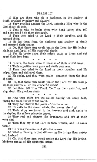 PSALM 107
10 Who are these who sit in darkness, in the shadow of
11 They rebelled against the Lord, scorning Him, who is the
12 That is why he broke them with hard labor; they fell
13 Then they cried to the Lord in their troubles, and We
14 He led them firom the darkness and shadow of death
15 Oh, that these men would praise the Lord for His loving-
16 For He broke down their prison gates of brass and cut
death, crushed by misery and slavery?
God above all gods.
and none could help them rise again.
rescued them !
and snapped their chains!
kindness and for all of His wonderful deeds!
apart their iron bars.
* * * * *
17 Others, the fools, were ill because of their sinful ways.
18 Their appetites were gone and death was nwr.
19 Then they cried to the Lord in their troubles, and He
20 He spoke, and they were healed-snatched from the door
21 Oh, that these men would praise the Lord for His loving-
22 Let them tell Him “Thank You” as their sacrifice, and
helped them and delivered them.
of death,
kindness and for all of His wondelrful deeds!
sing about His glorious deeds.
* * * * *
23 And then there are the sailors sailing the seven seas,
24 They, too observe the power of God in action.
25 He calls to the storm winds; the waves rise high,
26 Their ships are tossed to the heavens and sink again to
27 They reel and stagger like drunkards and are at their
28 Then they cry to the Lord in their trouble, and He saves
29 He calms the storm and stills the waves.
30 What a blessing is that stillness, as He brings them safely
31 Oh, that these men would praise the Lord for His loving-
plying the trade routes of the world.
the depths; the sailors cringe in terror,
wit’s end.
them !
into harbor !
kindness and all of His wonderful deeds!
211
 