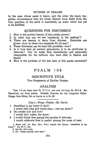 STUDIES IN PSIALMS
by the man whose name it bears; and the other the much for-
gotten circumstance that the Great Return from Exile from the
four quarters of the earth is manifestly an event which has yet
to be fulfilled.
QUESTIONS FOR DISCUSSION
1. How is the artistic beauty of this psalm shown?
2. In what way can we see “psalmody in the making”?
3. There are lessons to learn from distress. Examples are
given-how do these two examples fit all men?
4. These distresses can be read like parables-how?
5. Is it true that all natural phenomena is to be attributed to
Jehovah? Can we make Him immediately and personally
responsible for the’millions who have died in famine and
flood?
6. How is the problem of the late date of this psalm answered?
P S A L M 1 0 8
DESCRIPTIVE TITLE
Two Fragments of Earlier Psalms.
ANALYSIS
Vers. 1-6 are taken from Ps.57:7-11: and vers. 6-9 from Ps. 60:5-8. For
Prolbable Occasion for this Composite Psalm:Exposition, see those psalms.
Danger from Edorn, Not so Accute as in Ps. 60.
(Lm.)-Song-Psalm-By David.
1 Steadfast is my heart 0 God!l
I would fain sing and would play,-yea my glory!a
2 Oh awake lute and lyre!
I would fain waken the dawn:
3 I would thank thee among the peoples 0 Jehovah,
I would celebrate thee in psalms among the races of men.
1. Some cod. (w. Sep., Syr., Vul.) repeat the clause: “steadfast is my
2. See Ps.16:9 note.
3. Or: “make melody unto thee.”
heart.” Cp. 67:7--Gn.
214
 