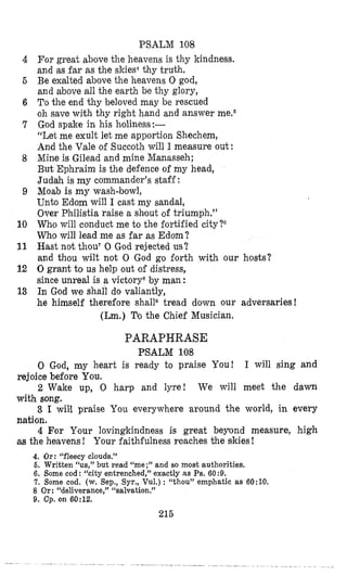 PSALM 108
For great above the heavens is thy kindness,
and as far as the skies4thy truth.
Be exalted above the heavens 0 god,
and above all the earth be thy glory,
To the end thy beloved may be rescued
oh save with thy right hand and answer meq6
God spake in his holiness;--
“Let me exult let me apportion Shechem,
And the Vale of Succoth will I measure out:
Mine is Gilead and mine Manasseh;
But Ephraim is the defence of my head,
Judah is my commander’s staff:
Moab is my wash-bowl,
Unto Edorn will I cast my sandal,
Over Philistia raise a shout of triumph.”
Who will conduct me to the fortified city?G
Who will lead me as far as Edom?
Hast not thou70 God rejected us?
and thou wilt not 0 God go forth with our hosts?
0grant to us help out of distress,
since unreal is a victory8by man :
In God we shall do valiantly,
he himself therefore shall8 tread down our adversaries!
(Lm.) Tgo the Chief Musician.
4
6
6
7
8
9
10
11
12
13
PARAPHRASE
PSALM 108
0 God, my heart is ready to praise You! I will sing and
2 Wake up, 0 harp and lyre! We will meet the dawn
3 I will praise You everywhere around the world, in every
4 For Y,our lovingkindness is great beyond measure, high
rejoice before You.
with song.
nation.
as the heavens! Your faithfulness reaches the skies!
4. Or: “fleecy clouds.”
6. Written “US,” but read “me;” and so most authorities,
6. Borne cod : “city entrenched,’’ exactly as Ps.60 :9.
7. Some cod. (w. Sep., Syr., Vul.) : “thou” emphatic as 6O:lO.
8 Or: “deliverance,” “salvation.”
9. Cp. on 60:12.
215
 