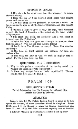 STUDIES IN PSALMS
5 His glory is far more vast than the heavens! It towers
above the earth.
6 Hear the cry of Your beloved child-come with mighty
power and rescue me.
7 God has given sacred promises; no wonder I exult! He
has promised to give us all the land of Shechem, and also Succoth
Valley !
8 “Gilead is Mine to give to you,” He says, “and Manasseh
as well; the land of Ephraim is the helmet on My head. Judah
is My scepter.
9 But Moab and Edom are despised;l and I will shout in
triumph lover the Philistines.”
10 Who but God can give me strength to conquer these
fortified cities? Who else can lead me into Edom?
11 Lord, have You thrown us away? Have You deserted
our a m y ?
12 Oh, help us fight against our enemies, for men are
useless allies.
13 But with the help of God we shall do mighty acts of
valor! For He treads down our foes.
QUESTIONS FOR DISCUSSION
1. Why is this psalm a composite of two earlier ones? Le.
what is the occasion for its composition?
2. Is there any danger here of “vain repetition”? Discuss.
Read : Phil. 4 :4; Gal. 1-9; Phil. 3 :l.
P S A L M 1 0 9
DESCRIPTIVE TITLE
David, Rehearsing how His Enemies have (Cursedhim,
Refers his Cause to Jehovah.
ANALYSIS
Stanza I., vers. 1-5, The Psalmist Entreats Jehovah to speak up for him
against his Accusers, of whose Groundless Hatred he Complains. Stanzas
11.-VI., vers. 6-15, He Records, at length, his Enemies’ Imprecations; and,
Stanza VII., vers. 16-19,Their Paise Accusations, regarding these as Permitted
1. Literally, “Moab is my washbasin; upon Edom I cast My shoe.”
216
 