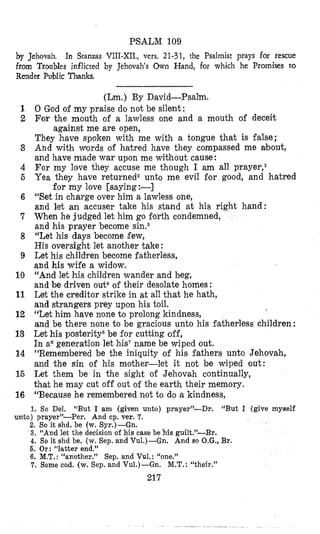 PSALM 109
by Jehovah, In Stanzas VIII-XII., vers, 21-31, the Psalmist prays far rescue
from Troubles inflicted by Jehovah’s Own Hand, for which he Promises to
Render Public Thanks.
1
2
3
4
5
6
7
8
9
10
11
12
13
14
15
16
(Lm.)By David-Psalm.
0 God of my praise do not be silent :
For the mouth of a lawless one and a mouth of deceit
They have spoken with me with a tongue that is false;
And with vords of hatred have they compassed me about,
and have made war upon me without cause:
For my love they accuse me though I am all prayer,l
Yea they have returnedz unto me evil for good, and hatred
“Set in charge over him a lawless one,
and let an accuser take his stand at his right hand:
When he judged let him go forth condemned,
and his prayer become sinss
“Let his days become few,
His oversight let another take:
Let his children become fatherless,
and his wife a widow.
“And let his children wander and beg,
and be driven out4of their desolate homes :
Let the creditor strike in at all that he hath,
and strangers prey upon his toil.
“Let him have nlone to prolong kindness,
and be there none to be gracious unto his fatherless children :
Let his posterity6be for cutting off,
In a6generation let his‘ name be wiped out.
“Remembered be the iniquity of his fathers unto Jehovah,
and the sin of his mother-let it not be wiped out:
Let them be in the sight of Jehovah continually,
that he may cut off out of the earth their memory.
“Because he remembered not to do a kindness,
against me are open,
for my love [saying:-]
1. So Del. “But I am (given unto) prayer”-Dr. “But I (give myself
2. So it shd. be (w. Syr.)-Gn.
3. “And let the decision of his case be his guilt.”-Br.
4. So it shd be. (w.Sep. and Vu1.)-Gn. And so O.G., Br.
6. Or: “latter end.”
6. M.T.:“another.” Sep. and Vul.: “one.”
7. Some cod. (w. Sep. and Vu1.)-Gn. M.T.:“their.”
217
unto) prayer’-Per. And cp. ver. 7.
 