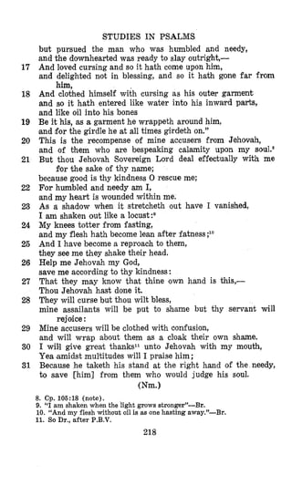 STUDIES IN PSALMS
but pursued the man who was humbled and needy,
and the downhearted was ready to slay outright,-
And loved cursing and so it hath come upon him,
and delighted not in blessing, and so it hath gone far from
And clothed himself with cursing as his outer garment
and so it hath entered like water into his inward parts,
and like oil into his bones
Be it his, as a garment he wrappeth around him,
‘andfor the girdle he at all times girdeth on.”
This is the recompense of mine accusers from Jehovah,
and of them who are bespeaking calamity upon my
But thou Jehovah Sovereign Lord deal effectually with me
fiorthe sake of thy name;
because good is thy kindness 0 rescue me:
For humbled and needy am I,
and my heart is wounded within me.
As a shadow when it stretcheth out have I vanished,
I am shaken out like a locust
My knees totter from fasting,
and my flesh hath become lean after fatness ;lo
And I have become a reproach to them,
they see me they shake their head.
Help me Jehovah my God,
save me according to thy kindness:
That they may know that thine own hand is this,-
Thou Jehovah hast done it.
They will curse but thou wilt bless,
mine assailants will be put to shame but thy servant will
Mine accusers will be clothed with confusion,
and will wrap about them as a cloak their own shame.
I will give greak thanksll unto Jehovah with my mouth,
Yea (amidstmultitudes will I praise him;
Because he taketh his stand at the right hand of the needy,
to save [him] from them who would judge his soul.
him,
rejoice :
Wm.1
8. Cp. 105:18 (note).
9. “I am shaken when the light grows stronger”-Br.
10. “And my flesh without oil is as one hasting away.”-Br.
11. So Dr., after P.B.V.
218
17
18
19
20
21
22
23
24
25
26
27
28
29
30
31
 