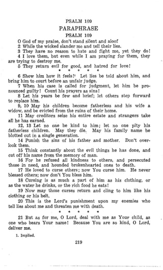 PSALM 109
PARAPHRASE
PSALM 109
0 God of my praise, don’t stand silent and aloof
2 While the wicked slander me and tell their lies.
3 They have no reason to hate and fight me, yet they do!
4 I love them, but even while I am praying for them, they
6 They return evil for good, and hatred for love!
6 Show him how it feels!1 Let lies be told about him, and
bring him to court before an unfair judge.
7 When his case is called for judgment, let him be pro-
nounced guilty! Count his prayers as sins!
8 Let his years be few ‘and brief; let others step forward
to replace him.
9, 10 May his children become fatherless and his wife a
widow, and be evicted from the ruins of their home.
11 May creditors seize his entire estate and strangers take
all he has earned.
12, 13 Let no one be kind to him; let no one pity his
,$atherless children. May they die. May his family name be
blotted out in a single generation.
14 Punish the sins of his father and mother. Don’t over-
look them.
15 Think constantly about the evil things he has done, and
cut off his name from the memory of man.
16 For he refused all kindness to others, and persecuted
those in need, and hounded brokenhearted ones to death.
17 He loved to curse others; now You curse him. He never
blessed others; now don’t You bless him.
18 Cursing is ‘as much a part of him as his clothing, or
as the water he drinks, o’rthe rich food he eats !
19 Now may those curses return and cling to him like his
clothing or his belt,
20 This is .the Lord’s punishment upon my enemies who
tell lies about me and threaten me with death.
are trying to destroy me,
* * f * *
* * * * *
21 But as for me, 0 Iiord, deal with me as Your child, as
one who bears Your name! Because You are so kind, 0 Lord,
deliver me.
1. Implied.
219
 