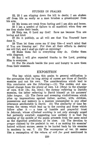 STUDIES IN PSALMS
22, 23 I am slipping down the hill to death; I am shaken
off from life as easily as a man brushes a grassh~pperfrom
his arm.
24 My knees are weak from fasting and I am skin and bones.
25 I am a symbol of failure to all mankind; when +hey see
26 Help me, 0 Lord my God! Save me because You are
27 Do it publicly, so all will see that You Yourself have
28 Then let them curse me if they like-I won’t mind that
For then all their efforts to destroy
29 Make them fail in everything they do. Clothe them
30 But I will give repeated thanks to the Lord, praising
31 For He stands beside the poor and hungry to save them
me they shake their heads,
loving and kind.
done it.
if You are blessing me!
me will fail, and I shall go right on rejoicing!
with disgrace.
Him to everyone.
from their enemies.
EXPOSITION
The key which opens this psalm to general edification is
the perception that its long string of curses are those of David’s
enemies and not his own. The considerations which lead to
this conclusion atre the following:-(l) The sudden and sus-
tained change from the plural of vers. 1-5 (they) to the singular
of vers. 6-19 (he, hh, him); the former referring to David’s
enemies, the latter referring to Dmavid himself on his accusers’
f a k e tongue. (2) The fierce and sweeping vindictiveness which
piles up imprecations against father, mother, wife, children,
possessions and memory in a manner unexampled in any other
utterance attributable to David. (3) The similarity of tone be-
tween the verses which lead up to the cursing and those which
follow after it - a tone of humble and prayerful trust
in Jehovah, whose effestual working is not only strongly urged
but patiently awaited: suggesting how unlikely it is th,at the
cursing of the middle of the psalm proceeds from the same mind
as the dignified predictions of its close. (4) The devotion to
prayer claimed by the psalmist in ver. 4 as making his enemies’
hatred without excuse, seems to be hurled back by his enemies
in mockery in ver. 7. (5) The recompense of ver. 20 seems
like a resumption of the return of evil for good mentioned in
220
 