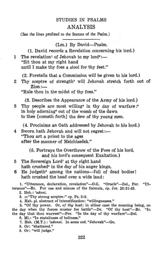 STUDIES IN PSALNS
ANALYSIS
(See the lines prefixed to the Stanzas of the Psalm.)
(Lm.) By David-Psalm.
(1.David records a Revelation coiicerning his lord.)
The revelation1 of Jehovah to my lordz:-
“Sit thou at my right hand
until I make thy foes a stool for thy feet.”
(2. Foretells that a Cornmissiron will be given to his lord.)
2 Thy sceptre of strength3 will Jehovah stretch forth out of
“Rule thou in the midst of thy foes.”
(3. Describes the Appearance of the Army of his lord.)
3 Thy people are most willing4 in thy day of warfare:6
in holy adorningaout of the womb of the dawn
to thee [cometh forth] the dew of thy young men.
(4. Proclaims an Oath addressed by Jehovah to his lord.)
4 Sworn hath Jehovah and will not )regret:-
“Thou art a priest to the ages
after the manner of Melchizedek.”
1
Zion :-
(5. Portrays the Overthrow of the Foes of his lord,
and his lord’s consequent Exaltation.)
5 The Sovereign Lord7at thy right hand
hath crusheds in the day of his anger kings,
6 He judgethg among the nations-full of dead bodies!
h’athcrushed the head over a wide land :
1. “Utterance, declaration, revelation”-0.0. “Oracle”-Del., Per. “Ut-
2. Heb.: ’doni.
3. =“Thy strong sceptre:” cp. Ps. 2:9.
4. Heb. pl. abstract of intensification: “willingnesses.”
5. “Of thy power. Or, of thy host; in either case the meaning being, on
“Of thy host”-Br. “In
terance”-Br. For use and misuse of the formula, cp. Jer. 23:31-33.
the day when thy forces muster for battle”-Dr.
the day that thou warrest”-Per. “In the day of thy warfare”-Del.
6.MI.: “In stateliness of holiness.”
7. Heb. (M.T.): ’adonai. In some cod. “Jehovah”--Gn.
8. Or: “shattered.”
9. Or: “will judge.”
222
 
