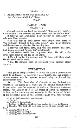 PSALM 110
7 An inheritance on the way he maketh it,l”
therefore he exalteth they1 Head,
(Nm.)I2
PARAPHRASE
PSALM 110
Jehovah said to my Lord the Messiah,l “Rule as My regen&
I will subdue Your enemies and make them bow low before You.”
2 Jehovah has established Your throne2 in Jerusalem3 to
rule over Your enemies.
3 In th’at day d Your power Your people shall come to
You willingly, diressed in holy altar And Your strength
shall be renewed day by dlay like morning dew.
4 Jehovah has taken oath, and will not rescind His vow,
that You are a priest forever like6Melchizedek.
5 God stands beside You to protect You. He will strike
down many kings in the day of His anger.
6 He will punish the nations, and fill them with their dead.
He will crush many heads.
7 But He Himself shall be refreshed from springs along
the way.
EXPO$ITION
This psalm being asmibed to David, we have a prescriptive
right to endeavour to interpret it accordingly; and the measure
of our success mlay be regarded as confirming or discrediting
this superscription,
Ver. 1. The Revelation of Jehovah to my lord.-As a
revelation, the psalm as a whole and its leading announcement
in particulmar may be expected to make a disclosure unknown
before. We already know of the choice of David in preference
to Saul; of his anointing and ascension to the throne of Israel;
of his prophetic gifts; of the covenant made with him, through
4
10. So Br. (with very slight emendations),
11. Or: “a.”
12. See Ps. 111 (beginning).
1. Implied,
2. Literally, “The Lord will send forth the rod of your strength out of
In Matthew 22:41-46, Jesus applies the words to Himself,
- .
Zion.”
3. Literally, “from Zion.”
4. Literally, “in holy array.”
6. Literally; “after the manner of.”
223
 