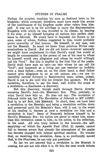 STUDIES IN PSALMS
Nathan the prophet, touching his sons as destined heirs to his
kingship : which covenant, therefore, must have made him aware
of the continuance of his kingdom under other rulers than him-
self, It was not t o be his privilege to carry the Representative
Kingship with which he was invested to its climax, by bearing
it for ever, or by himself bringing all nations into perfect obed-
ience to Jehovah. He would have to bequeath his throne to his
sons, some of whom, Nathan suggested to him, would probably
prove unworthy of that honour. He himself, in any case, was
not the Messiah. So much we knew from previous Divine com-
munications to David. But we did not ’know-however naturally
we might have conjectured i t t h a t David’s royal line would at
length be consummated in the person of one of his race to whom
he himself would own allegiance and whom he would willingly
call his “lord.” But this is implied in the first line of the psalm.
David shall have such an heir-an heir whom he can call his
“lord”; and inasmuch as a living son can exercise no lordship
over a dead father,-even as, on the other hand, a dead father
cannot give allegiance to an as yet unborn son,-we are ir-
resistibly carried forward to Resurrection days; unless, indeed,
David is not to die until this his Greater Son appears. We find
ourselves, therefore, to say the least, well within the scope of
a revelaticon-a disclosure-a discovery.
But this discovery, though made through David, directly
concerns David’s lord-his Messianic Son. This, precisely, is
what David here tells us. He does not say: The revelation of
Jehovah UNTO ME, but The Revelation of Jehovah to MY LORD;
that is, to MY SON,THE MESSIAH. In short, then, we have here
a revelation to the Messiah; and being a revelation written down
and preserved until the Messiah’s days, will it not, in the event
of his reading it, become at once a revelation for him and a
revelation to him? Jesus of Nazareth believes himself to be
D8avid’sMessianic Son: his nation are about to reject him, mean-
time this revelation comes to him-to his notice, to his reflection,
to his need. All who truly believe in the kenosis-the self-
emptying-of which the Apostle Paul (Phil. 2) speaks, cannot
fail to become aware that already the atmosphere of the psalm
has become charged with intense spiritual emotion. No wonder
that, on receiving this revelation, Jesus is so profoundly moved
that, to the Pharisees, he can only put questions!
So far we are assured that a revelation to the Messiah is
coming, but are not told what it is. Of this the next words inform
224
 