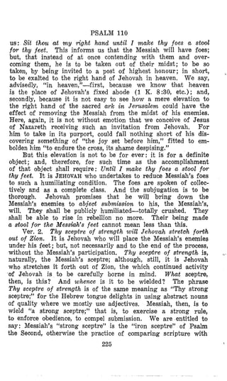 PSALM 110
us: Sit thou at my vight hand until I make thy foes a stod
for thy feet, This informs us that the Messiah will have foes;
but, that instead of at once contending with them and over-
coming them, he is to be taken out of their midst; to be so
taken, by being invited to a post of highest honour; in short,
to be exalted t o the right hand of Jehovah in heaven. We say,
advisedly, “in heaven,”-first, because we know thcat heaven
is the place of Jehovah’s fixed abode (1 K. 8:30, etc.); and,
secondly, because it is not easy to see how a mere elevation to
the right hand of the sacred a ~ kin Jerusalem could have the
effect of removing the Messiah from the midst of his enemies.
Here, again, it is not without emotion that we conceive of Jesus
of Nazareth receiving such an invitation from Jehovah. For
him to take in its purport, could fall nothing short of his dis-
covering something of “the joy set before him,” fitted to em-
bolden him “to endure the cross, its shame despising.”
But this elevation is not to be for ever: it is for a definite
object; and, theref’ore, for such time as the accomplishment
of that object shall require: Until I make thy foes a stool for
thy feet. It is JEHOVAHwho undertakes to reduce Messiah’s foes
to such a humiliating condition. The foes are spoken of collec-
tively and as a complete class. And the subjugation is to be
thorough. Jehovah promises that he will bring down the
Messiah’s enemies to abjeat submission to his, the Messiah’s,
will. They shall be publicly humiliated-totally crushed. They
shall be able to rise in rebellion no more, Their being made
a stool for the Messkvh’s feet cannot mean less than this,
Ver. 2. Thy sceptre of strength will Jehovah stretch f o d h
out of Zion. It is Jehovah who will place the Messiah’s enemies
under his feet; but, not necessarily and to the end of the process,
without the Messiah’s participation. Thy sceptre of strewgth is,
naturally, the Messiah’s sceptre; although, still, it is Jehovah
who stretches it forth lout of Zion, the which continued activity
of Jehovah is to be carefully borne in mind. What sceptre,
then, is this? And whence is it to be wielded? The phrase
Thy sceptre of strength is of the same meaning as “Thy strong
sceptre;” for the Hebrew tongue delights in using abstract nouns
of quality where we mostly use adjectives, Messiah, then, is to
wield “a strong sceptre;” that is, to exercise a strong rule,
to enforce obedience, to compel submission. We are entitled to
say : Messiah’s “strong sceptre” is the “iron sceptre” of Psalm
the Seaond, otherwise the practice of comparing scripture with
225
,
1
 