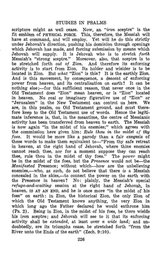 STUDIES IN PSALMS
scripture might as well cease. Now, an “iron sceptre” is the
fit em’blemof PHYSICAL FORCE. This, therefore, the Messiah will
have at command, and will employ. Yet will he do this strictly
under Jehovah’s direction, pushing his dominion through openings
which Jehovah has made, and forcing submission by means which
Jehovah will supply. It is Jehovah who is to stretch forth
Messiah’s “strong sceptre.” Moreover, also, that sceptre is to
be stretched folrth out of Ziovn. And therefore its enforcing
activity is to start from Zion, Its holder and wielder is to be
located in Zion. But what “Zion” is this? It is the earthly Zion.
And is this movement, by consequence, a descent of enforcing
power from heaven, and its centralisation on earth? It can be
nothing else;-for this sufficient reason, that never once in the
Old Testament does “Zion” mean heaven, or is “Zion” located
in heaven. No real or imaginary figurative use of “Zion” or
“Jerusalem” in the New Testament can control us .here, We
are, in this psalm, on Old Testament ground, and must there-
fore keep to the Old Testament use of words. Hence the legiti-
mate inference is, that, in the meantime, the centre of Messianic
activity has been transferred from heaven to earth. The Messiah
is now again “in the midst of his enemies;” which agrees with
the commission here given him: Rule thou in the midst of thy
foes. It would be more like a parody than a fair exegesis of
these words to make them equivalent to-(‘From thy safe retreat
in heaven, at the right hand of Jehovah, where thine enemies
cannot reach thee, nor for a moment suppose they can reach
thee, rule thou in the midst of thy foes.” The power might
be in the midst of the foes, but the Presence would not be-the
Manifested Presence ; without which-how are the unbelieving
enemies,-who, as such, do not believe that there is a Messiah
concealed in the skies,-to connect the power on the earth with
the Presence in heaven? No: plainly, the Messiah’s special
refuge-amd-waiting session at the right hand of Jehovah, in
heaven, IS AT AN END, and he is once more “in the midst of his
foes” on earth: in Zion, the historical Zion, the only Zion olf
which the Old Testament knows anything, the very Zion in
which long ago the Father declared he would enthrone him
(Ps. 2). Being in Zion, in the midst of his foes, he there wields
his iron sceptre; and Jehovah will see to it that its enforcing
activity shall be extended, at least over tu wide land; and un-
doubtedly, ere its triumphs cease, be stretched forth “from the
River unto the Ends of the earth” (Zech. 9 :lo).
226
 