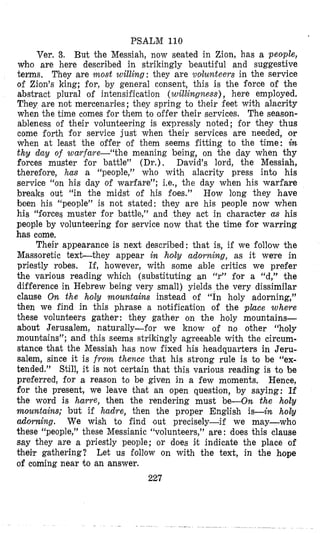 PSALM 110
Ver. 3, But the Messiah, now seated in Zion, has a people,
who are here described in strikingly beautiful and suggestive
terms. They are most willing: they are votlunteers in the service
of Zion’s king; for, by general consent, this is the force of the
abstract plural of intensification (willingness), here employed.
They are not mercenaries; they spring to their feet with alacrity
when the time comes for them to offer their services. The season-
ableness of their volunteering is expressly noted; for they thus
come forth for service just when their services are needed, or
when at least the oifer of them seems fitting to the time: in
thy day of wayfare--“the meaning being, on the day when thy
forces muster for battle” (Dr.), David’s lord, the Messiah,
therefore, has a “people,” who with alacrity press into his
service “on his day of warfare”; Le., the day when his warfare
breaks out “in the midst of his foes.” How long they have
been his “people” is not stated: they are his people now when
his “forces muster for battle,” and they act in character as his
people by volunteering for service now that the time for warring
has come,
Their appearance is next described: that is, if we follow the
Massoretic text-they appear in holy adorning, as it we‘re in
priestly robes. If, however, with some able critics we prefer
the various reading which (substituting an “r” for a “d,” the
difference in Hebrew being very small) yields the very dissimilar
clause On the holy mountains instead of “In holy adorning,”
then we find in this phrase a notification of the place where
these volunteers gather: they gather on the holy mountains-
about Jerusalem, naturally-for we know of no other “holy
mounitains”; and this seems strikingly agreeable with the circum-
stance that the Messiah has now fixed his headquarters in Jeru-
salem, since it is from thence that his strong rule is to be “ex-
tended.” Still, it is not certain that this various reading is to be
preferred, for a reason to be given in a few moments. Hence,
for the present, we leave that an open question, by saying: If
the word is harre, then the rendering must be-On the holy
mountains; but if hadre, then the proper English is-in holy
adorning. We wish to find ‘out precisely-if we may-who
these “people,” these Messianic “volunteers,” are : does this clause
say they are a priestly people; or does it indicate the place of
their gathering? Let us follow on with the text, in the hope
of coming near to an answer.
227
 