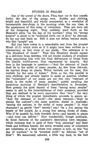 STUDIES IN PSALMS
Out of the womb of the dawn, Thou hmt (or to thee cometh
forth) the dew of thy young mew. Sudden and striking,
bright and beautiful, and wholly unexpected, as a revelation of
innumerable dew-drops in the morning when the sun rises, is
the appearance of Ithis army of volunteers. They are born out
of the foregoing night. They suddehly start forth as the
Messiah% allies “on the day of his warfare,’’ when his “strong
sceptre” is about to be “stretched forth out of Zion” by Jehovah.
So ,far our text leads us. Still it does not define, beyond doubt,
who this “people” mare.
But just here comes in a remarkable text from the prophet
Micah ( 5 :7) which looks as if it might have been written as a
commentary on this verse of our psalm. The reference is to
“the Shepherd of Israel.” That this Shepherd should appear
as a deliverer from ASSYRIA,will not hinder students of prophecy
from associating him with the final deliverance ‘of Israel from
the Gentile world-power, first represented by Assyria. But
here is the language in question:-“And the remnant of Jacob
shall be in the midst of many peoples, As dew from Jehovah,
As myriad drops on plants, Which tarrieth not for man, Nor
waiteth for the sons of Adam.” Even so far, the parallel is
very striking; and already begins to make us question whether
the “volunteers” of our psalm are not this very “remnant of
Jamb in the midst of many peoples,” quietly awaiting the
auspicious morning of Messiah’s manifestation in Jerusalem.
Horw greatly the quiet deposit of them “among many peoples”
seems to add to the formidableness of their presence, provided
they are destined t o be more aggressive than. “dew”: the very
thing of which the prophet immediately proceeds to assure us:
“And the remnanit of Jacob”-the same remnant“shal1 be
among the nations”-the same position, stated in duplicate :
“among the nations, in the midst of many peoples:” in what
character? as gentle “dew” merely? nay! “as a lion among the
beasts of the jungle, As a young lion among flocks of sheep,
Who if he passeth by, both treadeth down-and teareth in pieces
-and none can deliver.” How wonderfully, though poetically,
d,o those features of the psalmist’s description here reappear,
which intimate that in spite of their “holy adorning” and their
fresh and brilliant beauty, the newly revealed army of volunteers
are volunteers of a king whose iron sceptre is now, on this “his
day of warfare,” to be “streched forth” by Jehovah “out of
Zion”! We tenaciously adhered, a little way back, to the fact
228
 