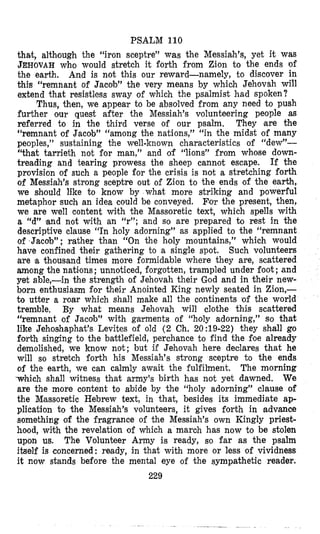 PSALM 110
that, although the “iron sceptre” was the Messiah’s, yet it was
JEHOVAHwho would stretch it forth from Zion to the ends of
the earth. And is not this our reward-namely, to discover in
this “remnant of Jacob’’ the very means by which Jehovah will
extend that resistless sway of which the psalmist had spoken?
Thus, then, we appear to be absolved from any need to push
further our quest after the Messiah’s volunteering people as
referred to in the third verse of our psalm. They m e the
“remnant of Jacob” “among the nations,” “in the midst of many
peoples,” sustaining the well-known characteristics of “dew”-
“that tarrieth not for man,’’ and of “lions” from whose down-
treading and tearing prowess the sheep cannot escape. If the
provision of such a people for the crisis is not a stretching forth
of Messiah’s strong sceptre out of Zion to the ends of the earth,
we should like to know by what more striking and powerful
metaphor such an idea could be conveyed. For the present, then,
we are well content with the Massoretic text, which spells with
a “d” land not with an “f’;and so are prepared to rest in the
descriptive clause “In holy adorning” as applied to the “remnant
of Jacob”; rather than “On the holy mountains,” which would
have confined their gathering to a single spot. Such volunteers
atre ‘athousand times more formidable where they are, scattered
among the nations; unnoticed, forgotten, trampled under foot ;and
yet able,-in the strength of Jehovah their God and in their new-
born enthusiasm for their Anointed King newly seated in Zion,-
to utter a roar which shall make all the continents of the world
tremble, By what means Jehovah will clothe this scattered
“remnant of Jacob” with gzrments of “holy adorning,” so that
like Jehoshaphat’s Levites of old (2 Ch. 20:19-22) they shall go
forth singing to the battlefield, perchance to find the foe already
demolished, we know not; but if Jehovah here declares that he
will so stretch forth his Messiah’s strong sceptre to the ends
of the earth, we can calmly await the fulfilment. The morning
which shall witness that army’s birth has not yet dawned. We
are the more content to abide by the “holy adorning” clause of
the Mlassoretic Hebrew text, in that, besides its immediate ap-
plication to the Messiah’s volunteers, it gives forth in (advance
something of the fragrance of the Messiah’s own Kingly priest-
hood, with the revelation of which a march has now to be stolen
upon us. The Volunteer Army is ready, so far as the psalm
itself is concerned: ready, in that with more or less of vividness
it now stands before the mental eye of the sympathetic reader.
229
 