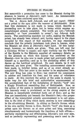 STUDIES IN PSALi?LS
But meanwhile a promotion has come to the Messiah during his
absence in heaven at Jehovah’s right hand. An immeasurable
honour bas been conferred upon him.
Ver. 4. Sworn hath Jehovah, and will mot regret: THOU
art a priest to the ages After the manner of Melchkedek. Note
that this statement is not made in terms which describe a
proceeding now to take place, but in terms which express ac-
aomplishment already completed. The words are not“Jehovah
sweareth,” or “now proceedeth to swear’’; but Jehovah hath
sworn. The constituting mandate (or oath), making the Messiah
priest, has already been uttered; and, having regard to the place
occupied by this report of that mandate, we may reasonably
conclude that the priestly instalment took place in heaven, when
the Messiah sat down at Jehovah’s right hand. Of this instal-
ment, ho’wever, no details are given. They are lest over for
a Christian Writer to supply; and right worthily has the Writer
of the Epistle to the Hebrews supplied aB necessary details; as
to the grounds on which this honour was conferred on the
Messiah-how he who now is made priest had previously offered
himself as a sacrifice,-and as to the abolishing effect of this
decree on the Levitical priesthood. No such details, be it well
observed, are here given. The installing announcement alone is
here made, in briefest terms, and as of an event already ac-
complished. This last point is the matter to be empbasised here.
The new King has come to Zion; has received his commission
to subdue and humiliate his foes; and his army of volunteers
is ready. At this juncture the action of the poem is stayed, to
make way for this brief and authoritative announcement of
the accomplished fact of the installation of David’s “lord” into
a Kingly Priesthood resembling that of Melchizedek. Now, as
the action of the psalm is immediately resumed as soon as ever
this heavenly event is proclaimed; as the strong sceptre of the
Messiah is immediately stretohed forth out of Zion; and as the
foes are immediately put beneath the Messiah’s feet,-the proper
effect of the interpolated priestly announcement is to call atten-
tion to the kind of King which earth receives in now submitting
to the all-subduing Messiah. In sitting on David’s throne, which
is his own earthly throne in Zion, David‘s “lord” sits there as a
priest upon his throne: as at ionce priest and king, exercising
simultaneously and harmoniously the functions of both offices,-
perfectly representing and effectuating Jehovah’s rule over men,
and as perfectly representing and presenting men’s need to Je-
230
 