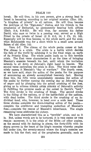 PSALM 110
hovah, He will thus, in his own persfon, give a strong lead to
Israel in becoming, according to her original mission (Exo. 19),
“a kingdom of priests” to all nations. I-Ie will thus become
the Antitype of the “Sign-men,” Joshua and his friends in the
prophecies of Zechariah, by permanently bearing both offices
(Zech. 3:8, 6:9-15). He will thus, far surpass his father
David, who once or twice in a passing way, served as a High
Priest to the priests of Israel (2 S. 6:5, 14, 1 Ch. 15, 16).
Especially will he thus become, to the whole earth and for ever,
what Melchizedek was Dor a short while to a small area around
Salem of old (Gen. 14).
Vers. 5-7. The climax of the whole psalm comes at last.
The climax is a crisis. The crisis is a battle which decides
the fate of the world by subduing it to the final reign on earth
of its Priestly King. The whole psalm leads up to this terrible
crisis. The first verse characterises it as the time of bringing
Messiah’s enemies beneath his feet, until which the invitation
extends to sit down at Jehovah’s right hand in heaven. The
second verse centralises the crisis in Zion. The third verse defi-
nitely names it Messiah’s “day of warfare.” The fourth verse,
as we have said, stays the action of the psalm for the purpose
of announcing an already accomplished heavenly fact. Having
done this, the fifth verse unmistakably resumes the action of
the psalm by further naming the aoming day as Jehovah’s day
of conger and by plunging inlto the actual crushing of the foes,
giving us to witness STROKE AFTER STROKE of Jehovah’s activity
in fulfilling the promise made at the outset to David’s “lord.”
The first stroke is the crushing of kings. The second stuoke
is the filling of the nations, or of the battle-field ‘of the nations,
with dead bodies. The third stroke is the crushing of an in-
dividual head, who, however, is head over a wide hnd. These
three strokes complete the down-treading ,action of the psalm-
complete the overthrow and trampling underfoot of Messiah’s
foes-complete the rescue of Messiah’s inheritance. The single
remaining verse celebrates the victory.
We have characterised this as a “terrible” crisis, and so it
is. But, unless words are to be tortured, it is THE CRISIS OF THE
PSALM: moreover, it is the crisis of the Bible-of other psalms,
as the second with its dashing in pieces, the forty-fifth with its
sharp arrows in the heart of the king’s enemies whereby peoples
fall under him, the seventy-second where the king’s enemies are
made to lick the dust; and of the prophecies generally, such as
231
 