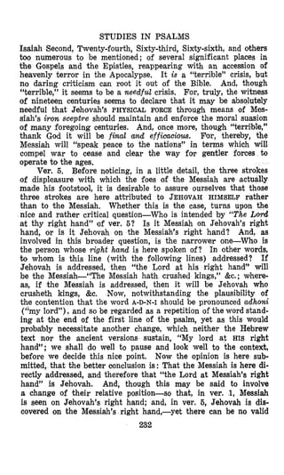 STUDIES IN PSALMS
Isaiah Second, Twenty-fourth, Sixty-third, Sixty-sixth, and others
too numerous to be mentioned; of several significant places in
the Gospels and the Epistles, reappearing with an accession of
heavenly terror in the Apocalypse. It is a “terrible” crisis, but
no daring criticism can root it out of the Bible. And, though
“terrible,” it seems to be a needful crisis, For, truly, the witness
of nineteen centuries seems to declare that it may be absolutely
needful that Jehovah’s PHYSICAL FORCE through means of Mes-
siah’s iron sceptre should maintain and enforce the moral suasion
of many foregoing centuries. And, once more, though “terrible,”
thank God it will be final and efficacious. For, thereby, the
Messiah will “speak peace to the nations” in terms which will
compel war to cease and clear the way for gentler forces to
operate to the ages.
Ver. 5, Before noticing, in a little detail, the three strokes
of displeasure with which the foes of the Messiah are actually
made his foots2/ool, it is desirable to assure ourselves that those
three strokes are here attributed to JEHOVAHHIMSELF rather
than to the Messiah. Whether this is the case, turns upon the
nice and rather critical question-Who is intended by “The Ltwd
at thy right hand” lof ver. 5? Is it Mewiah on Jehovah’s right
hand, or is it Jehovah on the Messiah’s right hand? And, as
involved in this broader question, is the narrower one-Who is
the person whose right hand is here spoken of? In other words,
to whom is this line (with the following lines) addressed? If
Jehovah is addressed, then “the Lord at his right hand” will
be the Messiah-“The Messiah hath crushed kings,” &c. ; where-
as, if the Messiah is addressed, then it will be Jehovah who
crusheth kings, &e, Now, n,otwithstanding the plausibility of
the contention that the word A-D-N-I should be pronounced adhoni
(“my lord”), and so be regarded as a repetition of the word stand-
ing at the end of the first line of the psalm, yet as this would
probably necessitate another change, which neither the Hebrew
text nor the ancient versions sustain, “My lord at HIS right
hand”; we sh’all do well to pause and look well to the context,
before we decide this nice point. Now the opinion is here sub-
mitted, that the better conclusion is: That the Messiah is here di-
rectly addressed, and therefore that “the Lord at Messiah’s right
hand” is Jehovah. And, though this mlay be said to involve
a change of their relative position-so that, in ver. 1, Messiah
is seen on Jehovah’s right hand; and, in ver. 6, Jehovah is dis-
covered on the Messiah’s right hand,-yet there can be no valid
232
 