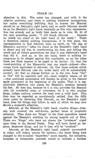 PSALM 110
objection to this, The scene has changed, and with it the
relative positions; and there is nothing whatever incongruous,
but rather everything befitting, that in heaven the Messiah
should be on Jehovah’s right hand, and on earth Jehovah should
be on the Messiah’s right hand; especially as this very representa-
tion has already and so lately been made as in vers. 30, 31 of
the next preceding psalm: “I will thank Jehovah . . . because
he taketh his stand at the right hand of the needy.” There
is therefore plainly nothing incongruous, if in this place, the
representation is, that Jehovah, here, on earth, on “the dau of
Messiah’s warfare,” takes his stand at the Messiah’s right hand
to direct and aid him in overthrowing his foes, and letting the
world and all future generations see that it was JEHOVAH’Shand
that did it. And as, on the one hand, there is nothing in-
congruous to be alleged against this conclusion, so on the other
there are these reasons to be urged in its favour: (1) that the
vowel-pointing of the Massoretic text can stand-AdomLSow-
ereign Lord, equivalent t o Jehovah; (2) that those codices which
actually have Jehovah (see Gn. under text) will be substantially
correct; (3) that no change further on in the line, from “thy”
to “his” will be required; land (4)-most weighty reason of all
-that coiitiiiued prominence will thereby be given to the feature
m’ade prominent at the beginning of the psalm, That it is em-
phatically JEHOVAHwho places the Messiah’s enemies beneath
his feet. He does this, because he it is who provides the Messiah
with his wonderful army o€ volunteers, he it is who crushes
kings, judges nations, crushes the head over a wide land, This
then may be regarded as provisionally settled, that the fifth
verse opens by declaring that Jehovah, on the Messiah’s right
hand, does the things that follow, to each of which we may now
devote a momenlt’s attention.
Jehovah, at the Messiah’s right hand, crushes Kings-liter-
ally bath crushed, the well-known perfect tense of prophetic
certainty. Then there are “kings” in the final opposition raised
against the Messiah’s wielding his strong sceptre out of Zion.
There are “kings” who hfave not shewn the “prudence” urged
upon them in the Second Psalm. They will have dared an im-
pious, desperate (thing: and for imt they will be “crushed.”
Jehovah, at the Messiah’s right hand, judgeth (proceedeth
t o judge, will judge) among the nations,-the tense being here
changed to the so-called “imperfect,11more exactly, the initiahive,
incipient or incomplete, precisely suited to indicate a further
233
 