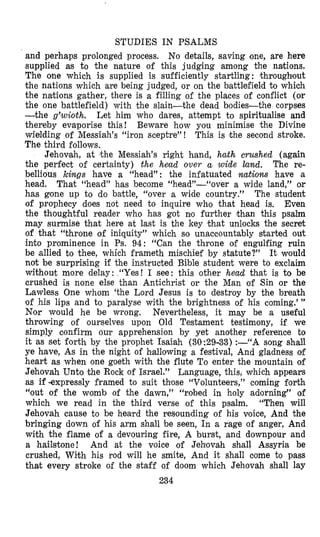 STUDIES IN PSALMS
and perhaps prolonged process. No details, saving one, are here
supplied as to the nature of this judging among the nartions.
The one which is supplied is sufficiently startling : throughlout
the nations which are being judged, or on the battlefield to which
the nations gather, there is a filling of the places of conflict (or
the one battlefield) with the slain-the dead bodies-the corpses
-the g’wioth. Let him who dares, attempt to spiritualise and
thereby evaporise this! Beware how you minimise the Divine
wielding of Messiah’s “iron sceptre” ! This is ‘the second stroke.
The third follows.
Jehovah, at ,the Messiah’s right hand, hath crushed (again
the perfect of certainty) the helad over a wide land. The re-
bellious kings have a “head”: the infatuated natiom have a
head. That “head” has become “head”-“over a wide land,” or
has gone up to do battle, “over a wide country.” The student
of prophecy does not need to inquire who that head is, Even
the thoughtful reader who has got nlo further than this psalm
may surmise that here at last is the key ‘that unlocks the secret
of that “throne of iniquity” which so unaccountably started out
into prominence in Ps. 94: “Can the throne of engulfing ruin
be ‘allied to thee, which frameth mischief by statute?” It would
not be surprising if the instructed Bible student were to exclaim
without more delay: “Yes! I see: this other head that is to be
crushed is none else than Antichrist or the Man of Sin or the
Lawless One whom ‘the Lord Jesus is to destroy by the breath
of his lips and to paralyse with the brightness of his coming.”’
Nor would he be wrong. Nevertheless, it may be a useful
throwing of ourselves upon Old Testament testimony, if we
simply confirm our apprehension by yet another reference to
it as set forth by the prophet Isaiah (30:29-33) :-“A song shall
ye have, As in the night of h~allolwinga festival, And gladness of
heart as when one goeth with the flute To enter the mountain of
Jehovah Unto ‘theRock of Israel.” Language, this, which appears
as if -expressly framed to suit those “Volunteers,” coming forth
“out of the womb of the dawn,” “robed in holy adorning” of
which we read in the third verse of this psalm. “Then will
Jehovah cause to be heard the resounding of his voice, And the
bringing down of his arm shall be seen, In a rage of anger, And
with the flame of a devouring fire, A burst, and downpour and
a hailstone! And at the voice of Jehlovah shall Assyria be
crushed, Wifth his rod will he smite, And it shall come to pass
that every stroke of the staff of doom which Jehovah shall lay
234
 