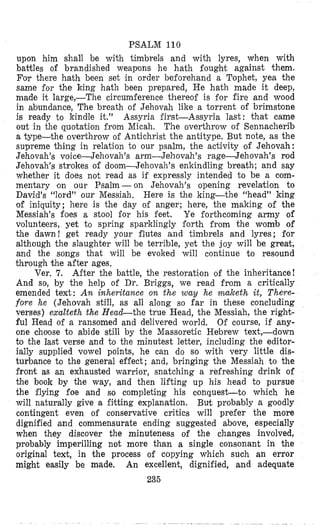 PSALM 110
upon him shall be with timbrels and with lyres, when with
battles of brandished weapons he hath fought against them.
For there hath been set in order beforehand a Tophet, yea the
same €or the king hath been prepared, He hath made it deep,
made it large,-The circumference thereof is for fire and wood
in abundance, The breath of Jehovah like a torrent of brimstlone
is ready to kindle it.” Assyria first-Assyria last: that came
out in the quotaiioii from Micah. The overthrow of Sennacherib
a type-the overthrow of Antichrist the antitype. But note, as the
supreme thing in relation to our psalm, the activity of Jehovah:
Jehovah’s voice--Jehovah’s arm-Jehovah’s rage-Jehovah’s rod
Jehovah’s strokes of doom-Jehovah’s enkindling breath; and say
whether it does not read as if expressly intended to be a com-
mentary on our Psalm -on Jehovah’s opening revelation to
David’s “lord” our Messiah. Here is the king-the “head” king
of iniquity; here is the day of anger; here, the making of the
Messiah’s foes a stool for his feet. Ye forthcoming army of
volunteers, yet to spring spadclingly forth from the womb of
the dawn! get ready your flutes and timbrels and lyres; flor
although the slaughter will be terrible, yet the joy will be great,
and the songs that will be evoked will continue to resound
through the after ages.
After the battle, the restoration of the inheritance!
And so, by the help of Dr. Briggs, we read fpom a critically
emended text: An inheritance on the way he n%akethit, There-
fore he (Jehovah still, as all along so far in these concluding
verses) exalteth the Head-the true Head, the Messiah, the right-
ful Head of a ransomed and delivered world, Of course, if any-
one choose to abide still by the Massoretic Hebrew text,-down
to the last verse and to the minutest letter, including the editor-
ially supplied vowel points, he can do so with very little dis-
turbance to the general effect; and, bringing the Messiah to the
front as an exhausted w,arrior, snatching a refreshing drink of
the book by the way, and then lifting up his head to pursue
Che flying foe and so completing his conquest-to which he
will naturally give a fitting explanation. But probably a goodly
contingent even of conservative critics will prefer the more
dignified and commensurate ending suggested above, especially
when they discover the minuteness of the changes involved,
probably imperilling not more than a single consonant in the
original text, in the process of copying which such an error
might easily be made. An excellent, dignified, and adequate
235
Ver. 7.
 