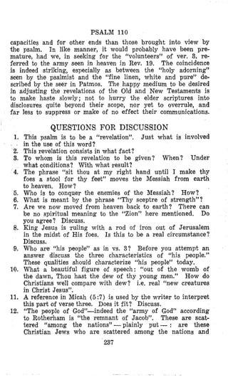 PSALM 110
far
1.
2.
3,
4.
5.
6.
7.
8.
9.
10.
11.
12.
capacities and €or other ends than those brought into view by
the psalm. In like manner, it would probably have been pre-
mature, had we, in seeking for the “volunteers” of ver. 3, Ire-
ferred to the army seen in heaven in Rev, 19. The coincidence
is indeed striking, especially as between the “holy adorning”
seen by the psalmist and the “fine linen, white and pure” de-
scribed by the seer in Patmos. The happy medium to be desired
in adjusting the revelations of the Old and New Testaments is
to make haste slowly; not to hurry the elder scriptures into
disclosures quite beyond their scope, nor yet to overrule, and
less to suppress or make of no effect their communications.
QUESTIONS FOR DISCUSSION
This psalm is to be a “revelation”.
in the use of this word?
This revelation consists in what fact?
To whom is this revelation to be given? When? Under
what conditions? With what result?
The phrase “sit thou at my right hand until I make thy
foes a stool for thy feet” moves the Messiah from earth
to heaven, How?
Who is to conquer the enemies of the Messiah?
What is meant by the phrase “Thy sceptre of strength”?
Are we now moved from heaven back to earth? There can
be no spiritual meaning to the “Zion” here mentiloned. Do
you agree? Discuss.
King Jesus is ruling with a rod of iron out of Jerusalem
in the midst of His foes, Is this to be a real circumstance?
Discuss.
Who are “his people” as in vs. 3? Befiore you attempt an
answer discuss the three characteristics of “his people.”
These qualities should characterize “his people” today.
What a beautiful figure of speech: “out of the womb of
the dawn, Thou hast the dew of thy young men.” How do
Christians well compare with dew? i.e. real ‘‘new creatures
in Chtrist Jesus”.
A reference in Micah ( 5 :7) is used by the writer to interpret
this part of verse three. Does it fit? Discuss.
“The people of God”-indeed the “army of God” according
to Rotherham is “the remnant of Jacob”. These are scat-
tered “among the nations” -plainly put -: are these
Christian Jews who are scattered among the nations and
Just what is involved
How?
237
 