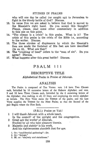 STUDIES IN PSALMS
who will one day be called (or caught up) to Jerusalem to
fight in the bloody battle of God? Discuss.
13. In verse five we are asked to believe that God is moved to
the Messiah’s right hand. Do you accept this thought?
Please, please, read some other commentary in addition
to this one on this point.
14. “The climax is a crisis” in this psalm, What is it? The
crisis of this psalm is the crisis of the Bible Le., according
to the writer. Discuss.
15. The three strokes orf displeasure by which the Messiah’s
foes are made the footstool of His feet are here described
(in vs. 5 ) . What are they?
16. The “crushing of head” refers to the “man of sin”. Do you
agree? Discuss,
17. What happens after this great battle? Discuss.
P S A L M 1 1 1
DESCRIPTIVE TITLE
Alphabetical Psalm in Praise of Jehovah.
ANALYSIS
The Psalm is composed of Ten Verses: vers. 1-8 have Two Olauses
each, lnitialled by 16 successive letters of the Hebrew Alphabet; and vers.
9 and 10 have Three Clauses each, Initialled by the 6 remaining letters of
the Alphsbet: thus making, in all, 22 lines; and employing the entire alphabet
as initials. The First Verse states the THEMEof the psalm, and the Last
Verse supplies rhe THEMEfor the Next Psalm; so that the Second of the
pair Begins where the First Ends.
(P.R.1.) Praise ye Yah!
1 I will thank Jehovah with a whole heart,
In the council1 of the upright and the congregation.
2 Great are the works2of Jehovah,
Studied by all who take pleasure therein.
3 Majestic and stately3is his work,
And his righteousness standeth fast for aye.
1. Or: “confidential gathering”-Dr.
2. Or: “doings.”
3. MI. or: “majesty and stateliness.”
238
 