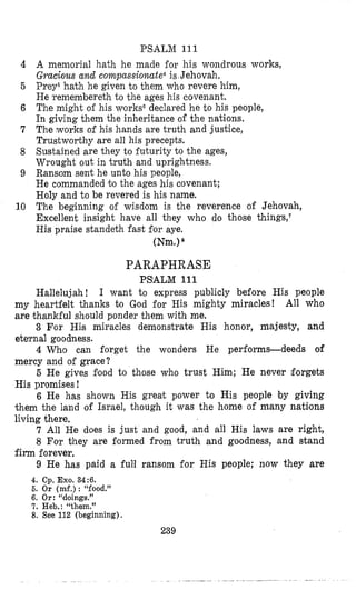 PSALM 111
A memorial hath he made €or his wondrous works,
Gracious and compassionate4 is Jehovah.
Prey5hath he given to them who revere him,
He ‘rememberethto the ages his covenant,
The might o€ his works” declared he to his people,
In giving them the inheritance of the nations,
The works of his hands are truth and justice,
Trustworthy are all his precepts.
Sustained are they to futurity to the ages,
Wrought out in truth and uprightness.
Ransom sent he unto his people,
He commanded bo the ages his covenant;
Holy and to be revered is his name.
The beginning of wisdom is the reverence of Jehovah,
Excellent insight have all they who do those things,‘
His praise standeth fast for aye.
(Nm.)8
4
5
6
7
8
9
10
PARAPHRASE
PSALM 111
Hallelujah! I want to express publicly before His people
my heartfelt thanks to God for His mighty miracles! All who
are thankful should ponder them with me.
3 For His miracles demonstrate His honor, majesty, and
eternal goodness.
4 Who can forget the wonders He performs-deeds of
mercy and of grace?
5 He gives Eood to those who trust Him; He never forgets
His promises !
6 He has shown His great power to His people by giving
them the land of Israel, though it was the home of many nations
living there.
7 All He does is just and good, and all His laws are right,
8 For they are Bormed from truth and goodness, and stand
9 He has paid a full ransom for His people; now they are
firm forever.
4. Cp.Exo. 34:6.
5. Or (mf.): “food.”
6. Or:“doings.”
7. Heb.: “them.”
8. See 112 (beginning).
239
 