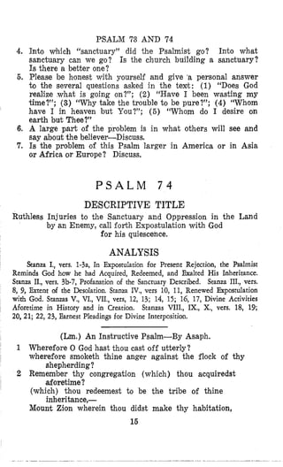 PSALM 73 AND 74
4. Into which “sanctuary” did the Psalmist go? Into whmat
sanctuary can we go? Is the church building a sanctuary?
Is there a better one?
6. Please be h’onest with yourself and give ‘a personal answer
to the several questions asked in the texlt: (1) “Does God
realize ,what is going on?”; (2) “Have 1 been wasting my
time?”; (3) “Why take the trouble to be pure?”; (4) “Whom
have I in heaven but You?”; ( 6 ) “Whom do 1 desire on
earth but Thee?”
6, A large part ,of the problem is in what others will see and
say about the believer-Discuss.
7. Is the problem of this Psalm larger in America or in Asia
or Africa or Europe? Discuss.
P S A L M
DESCRIPTIVE TITLE
Ruthless Injuries to the Sanctuary and Oppression in the Land
by an Enemy, call forth Expostulation with God
for his quiescence.
ANALYSIS
Stanza I,,vers. 1-3a, In Expostulation for Present Rejection, the Psalmist
Reminds God how he had Acquired, Redeemed, and Exalted His Inheritance.
Stanza 11,,vas. 3b-7, Profanation of the Sanctuary Described. Stanza III., vers.
8, 9, Extent of the Desolation. Stanza IV., vers 10, 11, Renewed Expostulation
with God.Stanzas V., VI., VII., vers, 12, 13; 14, 15; 16, 17, Divine Activities
Aforetime in History and in Creation. Stanzas VIII., IX., X., vers. 18, 19;
20,21; 22,23, Earnest Pleadings for Divine Interposition.
(Lm.) An Instructive Psalm-By Asaph.
1 Wherefore 0 God hast thou cast off utterly?
wherefore smoketh thine anger against the flock of thy
shepherding?
aforetime?
inheritance,-
2 Remember thy congregation (which) thou acquiredst
(which) thou redeemest to be the tribe of thine
Mount Zion wherein thou didst make thy habitation,
15
 