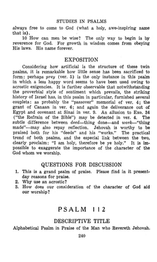 STUDIES IN PSALMS
always free to come to God (what a holy, awe-inspiring name
that is).
The only way to begin is by
reverence for God. For growth in wisdom comes from obeying
His laws. His name forever.
10 How can men be wise?
EXPOSITION
Considering how artificial is the structure of these twin
psalms, it is remarkable how little sense has been sacrificed to
form: perhaps prey (ver. 5) is the only instance in this psalm
in which a less happy word seems to have been used owing to
acrostic exigencies. It is further observable that notwikhstanding
the proverbial style of sentiment which prevails, the striking
history of Israel has, in this psalm in particular, furnished several
couplets: as probably the “passover” memorial of ver. 4; the
grant of Canaan in ver. 6; and again the deliverance out of
Egypt and aovenant at Sinai in ver. 9. An allusion to Exo. 34
(“the Refrain of the Bible”) may be detected in ver. 4. The
subtle difference between deed-thing done-and work-“thing
made”-may also repay reflection. Jehovah is worthy to be
praised both for his “deeds” and his “works.” The practical
trend of both psalms, and the especial link between the two,
clearly proclaim: “I am holy, therefore be ye holy.” It is im-
possible to exaggerate the importance of the character of the
God whom we worship.
QUESTIONS FOR DISCUSSION
1. This is a grand psalm of praise. Please find in it present-
day reasons for praise.
2. Why use an acrostic?
3. How does our consideration of the character of God aid
our worship ?
P S A L M I 1 2
DESCRIPTIVE TITLE
Alphabetical Psalm in Praise of the Man who Revereth Jehovah.
240
 