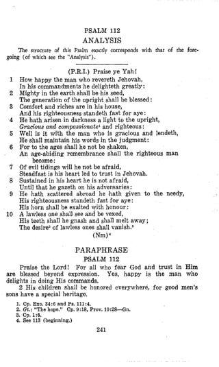 PSALM 112
ANALYSIS
The structure of this Psalm exactly corresponds with that of the fore-
going (of which see the “Analysis”).
1
2
3
4
6
6
7
8
9
10
(P.R.1.) Praise ye Yahf
How happy the man who revereth Jehovah,
In his commandments he delighteth greatly :
Mighty in the earth shall be his seed,
The generation of the upright shall be blessed :
Comfoyt and riches are in his house,
And his righteousness standeth fast for aye :
He hath arisen in darkness a light to the upright,
Gracious and compassionatel and righteous :
Well is it with the man who is gracious and lendeih,
He shall maintain his words in the judgment:
For to the ages shall he not be shaken,
An age-abiding remembrance shall the righteous man
Of evil tidings will he not be afraid,
Steadfast is his heart led to trust in Jehovah.
Sustained in his heart he is not afraid,
Until that he gazeth on his adversaries :
He hath scattered abroad he hath given to the needy,
His righteousness standeth fast for aye :
His horn shall be exalted with honour :
A lawless one shall see and be vexed,
His teeth shall he gnash and shall melt away ;
The desire2of lawless ones shall vanish.8
become:
(Nm)
PARAPHRASE
PSALM 112
For all who fear God and trust in HimPraise the Lord!
are blessed beyond expression. Yes, happy is the man who
delights in doing His commands.
2 His children shall be honored everywhere, for good men’s
sons have a special heritage.
1. Cp. Exo.34:6 and Ps.111:4.
2. Gt.: “The hope.” Cp. 9:18, Prov. lO:28--Gn.
3. Cp. 1:B.
4. See 113 (beginning.)
241
 