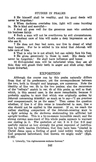 STUDIES IN PSALMS
3 He himself shall be wealthy, and his good deeds will
never be forgobten.1
4 When darkness overtakes him, light will come bursting
in. He is kind and merciful-
5 And all goes well for the generous man who conducts
his business fairly.
6 Such a man will not be overthrown by evil circumstances.
God’s constant care of him will make a deep impression on all
who see it.
7 He does not fear bad news, nor live in dread of what
m’ay happen. For he is settled in his mind that Jehovah will
take care of him.
8 That is why he is not afraid, but can calmly face his foes.
9 He gives generously to those in need. His deeds will
never be forgotten.l He shall have influence and honor.
IO Evil-minded men will be infuriated when they see all
this; they will gnash their teeth in anger and slink away, their
hopes thwarted.
EXPOSITION
Alsthough the course run by this psalm naturally differs
from that of its predecessor, yet the oorrespondences between
the two, both in thought and language, are numerous. Note the
identity of line ver. 3b in the two psalms; also the recurrence
of the “refrain’’ snatch in ver. 4b of this psalm as well as that;
which, in this second case, is the more remarkable, because it
probably applies to MAN that which was originally spoken by
Jehovah concerning HIMSELF:as much as to say-“I am gruciozcs
and compassionate, be ye the same.’’ Then comes the question
whether, if line b of this verse is transferred t o man, line u
also should not be applied in like manner. If so, we reach the
rather startling comparison of the Jehovah-revering MAN to
a light arising in the darkness enshrouding his afflicted but
upright brother. This is a by-no-means incredible result; and the
strong current man-ward of this whole psalm appears to warrant
our resting in it. The quotation of ver. 9 in 2 Cor. 9:9 may
usefully remind us how strongly the great exponent of justifica-
tion by faith teaches Christians, that they have been “created in
Christ Jesus upon a footing of good (and noble) works, which
God prepared beforehand, that therein we might walk” (Eph.
2:lO).
1. Literally, “his righteousness endures forever.”
242
 