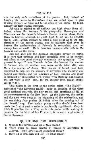 PSALM 113
are the only safe custodians of his praise. But, instead of
keeping his praise to themselves, they are called upon to give
it wing through all time and to the ends of bhe ealrth. So much
already the first stanza embraces,
Jehovah is related to all nutiom, but high above them all:
indeed, above the heavens is his glory-his Messengers and
Ministers are far beneath him-his throne is ever above them.
Even in heaven, although he goeth high to sit, yet he bendeth
low to look,-which appears to settle a nice point as to the con-
struction of the second stanza, and to intimate that even in
heaven the condescension of Jehovah is recognised, and not
merely here on earth. He is therefore incomparable both in the
heavens and on the earth.
But the dust and the dunghill especially savour of earth.
It is here that patience and hiope especially need to be nursed;
and silent sorrow most strongly commands our sympathy, “De-
pressed in spirit” was Hannah, before she became the mother
of Samuel; and, in another way, more solrely tried, still, was
Mary the mother of Jesus. The praises of Israel have been
composed to help out the sorrows of sufferers into soothing and
helpful expression; and the language of both Hannah and Mary
is reflected or anticipated here, where, with stxiking significance,
the last word is joy! (Cp., for the Mother City, Isaiah 60:14-
This psalm is the first of the series called “The Halle1”-
sometimes “The Egyptian Hallel”-sung <on,beeasion of the three
great national festivals, the new moons and (portions of it) at
the commencement of the New Year. At the Passover, this psalm
and the next were sung at the beginning of the celebration, and
the remaining four psalms (115-118) after the pouring out of
the “fourth” cup. That such a psalm as this should have been
made the first of such a series is profoundly significant. Only to
think it possible that a King wrote this psalm while waiting in
patience for the birth of his Firstborn, is to catch a glimpse of
Sacred Romance.
22; 66:7-14).
QUESTIONS FOR DISCUSSION
1. What is bhe purpose and use of this psalm?
2. There must be great benefit in praise or adoration Co
Jehovah. Why isn’t it more prominent today?
3. Oulr God is both high and low. In what sense?
245
 