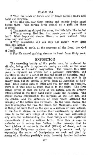 PSALM 114
2 Then the lands of Judah and of Israel became IGod’s new
3 The Red Sea saw them coming and quickly broke apart
The Jordan River opened up a path for them
4 The-mountains skipped like rams, the little hills like lambs!
5 What’s wrong, Red Sea, that made you cut yovrself in
two? What happened, Jordan River, to your waters? Why
were they held back?
6 Why, mountains, did you skip like rams? Why, liMe
hills, like lambs?
7 Tremble, 0 earth, at the presence of the Lord, the God
bome and kingdom.
before them!
to cross!
of Jacob.
8 For He caused gushing streams to burst from flinty rock.
EXPOSITION
The exceeding beauty of this psalm must be confessed by
all who, being able to appreciate poetry as such, at the same
time possess an historical imagination. The moment this little
poem is regarded as written for a passover celebration, and
therefore as one of a series let into the midst of historical read-
ings and accompanied by ceremonial actions,-not only is its
beauty seen, but its brevity is saved from all suspicion of bald-
ness. Each stanza says so little; and yet, for such an occasion,
there is in that little so much that is to the point. The first
stanza covers at once the birth of the nation, and its orderly
establishment in the Holy Land under David and Solomon. The
second stanza comprehends the miracles at the Red Sea and
the Jordan, and the agitations of Sinai which attended the
bringing of the nation into Covenant, In the third stanza, the
poet interrogates the Sea, the River, the Mountains and Hills,
as though he were there on the spot as a witness of their actions.
In the fourth stanza, he justifies their excitement, by charging
them to do the very things of which he has been witnessing;
only with the understanding that these things are the legitimate
concomitants of such a nation’s birth. Even this he says in
suchwise as to convey two further truths: namely, that he
Lord (Adon) od nature is the God (Eloah) of Jacob, and no
mere tribal Deity,-as moderns too hastily assume; and, by
expressing the action of Omnipotence on rock and flint by
means of a timeless participle (who turneth) fulrther intimates
247
 