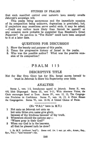 STUDIES IN PSALMS
that such manifest control over nature’s laws merely awaits
Jehovah’s sovereign will.
This psalm being anonymous and the immediate occasion
of its composition being unknown, dogmatism is precluded; but,
if conjecture may sometimes serve useful ends, it may be asked,
-Could any author more likely than ISAIAHbe named? or
any occasion more probable be suggested than Hezekiah’s Great
Passover? Its porition in “The Hallel” could have been assigned
to it at a later date.
QUESTIONS FOR DISCUSSION
1. Show the beauty and purpose of this psalm.
2. Tnace the progressive history of ,Israel in the psalm.
3. Who was the possible author? What was the possible occa-
sion of its composition?
P S A L M 1 1 5
DESCRIPTIVE TITLE
trust in Jehovah to Shew his Superiority over Idols.
ANALYSIS
Not for Her Own Glory but for His, Israel moves herself to
Stanza I., vers. 1-3, Introductoiy appeal to Jehovah. Stanza II., vers.
4-8, Idols Disparaged. Stanza III., vers. 9-11, With Aflternate Voices, the
Choir encourages Israel to Tsust. Stanza IV., vers. 12, 13, The Congrega-
tion Proclaims its Confidence. Stanza V., vers. 14, 15, A Priest Blesses
the Congregation. Stanza VI., vers. 16-18, A United Chorus of Praise.
(No “P.R.I.” here in M.T.)
1 Not unto us Jehovah not unto us
but unto thine own name give glory,
because of thy kindness because1 of thy truth.
2 Wherefore should the nations say-
“Where pray is their God?”
3 Wlhen our God is in the heavens,
all that he pleased hath he done?
1. So M.T. (without “and”). Some cod. (w. 1ear. pr. edn., Aram., Sep.,
Syr., Vul.) : “and because”-Gn.
248
 