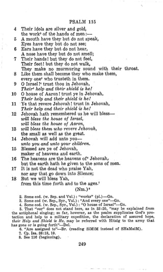PSALM 115
Their idals are silver and gold,
the work2of the hands of men:-
A mouth have they but do not speak,
Eyes have they but do nlotsee;
Ears have they but do not hear,
A nose have they but do not smell;
Their hands! but they do not feel,
Their feet! but they do not walk,
They make no murmuring sound with their throat.
Like them shall become they who make them,
every ones whso trusteth in them.
0 Israel !4 trust thou in Jehovah,
Their6help and their shield is he!
0 house of Aaron! trust ye in Jehovah,
Their help and their shield is he!
Ye that revere Jehovah! trust in Jehovah,
Their help and their shield is he!
Jehovah hath remembered us he will bless-
will bless the house of Israel,
will bless the house of Aaron,
will bless them who revere Jehovah,
the small as well as the great.
Jehovah will add unto you-
unto you and unto vour children.
Blessed are ye of Jehovah,
maker of heavens and earth.
The heavens are the heavens of6Jehovah,.
but the earth hath he given to the sons of men.
It is not the dead who praise Yah,
nor any that go down into Silence;
But we will bless Yah,
from this time forth and to the ages.7
(Nm.)8
4
6
6
7
8
9
10
11
12
13
14
16
16
17
18
2. Some cod. (w. Sep. and Vul.) :“works” (p1.)-Gn.
3. Some cod (w. Sep., Syr., Vul.) : “And every one”-Gn.
4. Some cod. (w. Sep., Syr., Vul.) : “0house of Israel”-Gn.
5. That “our” does not stand here, as in 3 3 2 0 , “may be explained from
the antiphonal singing; so far, however, as the psalm supplicates God’s pro-
tection and help to a military expedition, the declaration of assured hope,
their Help and Shield is He, may be referred with Hitzig to the army that
has gone or is going forth”-Del.
6. “Are assigned to’-Br. (reading SiMiM instead of SHaMaiM).
7. Cp. Isa. 38:18, 19.
8. See 116 (beginning).
249
 