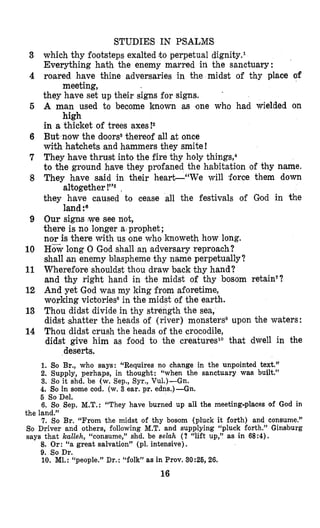 STUDIES IN PSALMS
which thy footsteps exalted t o perpetual dignity.l
Everything hath the enemy marred in the sanctuary:
roared have thine adversaries in the midst of thy place of
they have set up their signs for signs.
A man used to become known as one who had wielded on
in a thicket of trees axes!2
But now the doors3thereof all at once
with hatchets and hammers they smite!
They have thrust into the fire thy holy thing^,^
to the ground have they profaned the habitation of thy name.
They have said in their heart-“We will ,force them down
they have caused to cease all the festivals of God in the
Our signs (wesee not,
there is no longer a prophet;
nor is there with us one who knoweth how long.
Howlong 0 God shall an adversary reproach?
shall an enemy blaspheme thy name perpetually?
Wherefore shouldst thou draw back thy hand?
and thy right hand in the midst of thy bosom retain’?
And yet God was my king from aforetime,
working victoriess in the midst of the earth.
Thou didst divide in thy strength the sea,
didst shatter the heads of (river) monstersQupon the waters:
Thou didst crush the heads of the crocodile,
didst give him as food to the creatureslO that dwell in the
meeting,
high
altogether !”, ,
land?
deserts.
1. So Br., who says: “Requires no change in the unpointed text.”
2. Supply, perhaps, in thought: “when the sanctuary was built.”
3. So it shd. be (w. Sep., Syr., Vu1.)-Gn.
4. So in some cod. (w. 3 ear. pr. edns.)-Gn.
3
4
5
6
7
8
9
10
11
12
13
14
6 So Del.
6. So Sep. M.T.: “They have burned up all the meeting-places of God in
the land.”
7. So Br. “From the midst of thy bosom (pluck it forth) and consume.”
So Driver and others, following M.T. and supplying “pluck forth.” Ginsburg
says that kalleh, “consume,” shd. be d a h (? “lift up,” as in 68:4).
8. Or: “a great salvation” (pl. intensive).
9. So Dr.
10. Ml.:“people.” Dr. : “folk” as in Prov. 30 :25, 26.
16
 