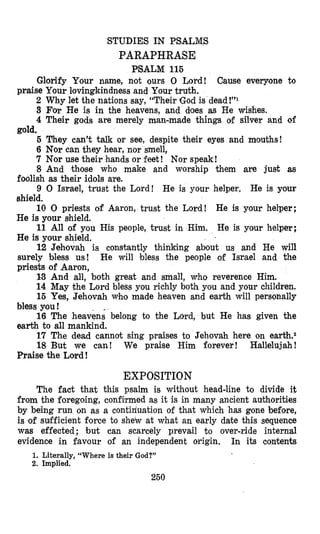 STUDIES IN PSALMS
PARAPHRASE
PSALM 116
Glorify Your name, not ours 0 Lord!
2 Why let the nations say, “Their God is dead!”l
3 Far He is in the heavens, and does as He wishes.
4 Their gods are merely man-made things of silver and of
5 They can’t talk or see, despite their eyes and mouths!
6 Nor can they hear, nor smell,
7 Nor use their hands or feet! Nor speak!
8 And those who make and worship them are just as
foolish as their idols me.
9 0 Israel, trust the Lord! Re is your helper. He is your
shield,
10 0 priests of Aaron, trust the Lord! He is your helper;
He is your Bhield.
11 All of you His people, trust in Him. He is your helper;
He is your shield.
12 Jehovah is constantly thinking about us and He will
surely bless us! He will bless the people o€ IsEael and the
priests of Aaron,
13 And all, both great and small, who reverence Him.
14 May the Lord bless you richly both you and your children.
15 Yes, Jehovah whfomade heaven and earth will personally
16 The heavens belong to the Lord, but He has given the
17 The dead cannot sing praises to Jehovah here on earth.2
18 But we can! We praise Him forever! Hallelujah!
Cause everyone to
praise Your lovingkindness and Your truth.
gold.
bless you!
earth to all mankind.
Praise the Lord!
EXPOSITION
The fact that this psalm is without head-line to divide it
from the foregoing, confilrmed as it is in many ancient authorities
by being run on as a contiriuation of that which has gone before,
is (of sufficient force to shetv at what an early date this sequence
was effected; but can scarcely prevail to over-ride internal
evidence in favour of an independent origin. In its contents
1. Literally, “Whereis their God?”
2. Implied.
250
 